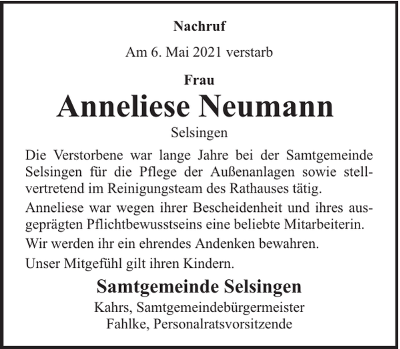 <p>Nachruf<br />Am 6. Mai 2021 verstarb<br />Frau</p><p>Anneliese Neumann<br />Selsingen</p><p>Die Verstorbene war lange Jahre bei der Samtgemeinde<br />Selsingen für die Pflege der Außenanlagen sowie stellvertretend im Reinigungsteam des Rathauses tätig.<br />Anneliese war wegen ihrer Bescheidenheit und ihres ausgeprägten Pflichtbewusstseins eine beliebte Mitarbeiterin.<br />Wir werden ihr ein ehrendes Andenken bewahren.<br />Unser Mitgefühl gilt ihren Kindern.</p><p>Samtgemeinde Selsingen</p><p>Kahrs, Samtgemeindebürgermeister<br />Fahlke, Personalratsvorsitzende</p>