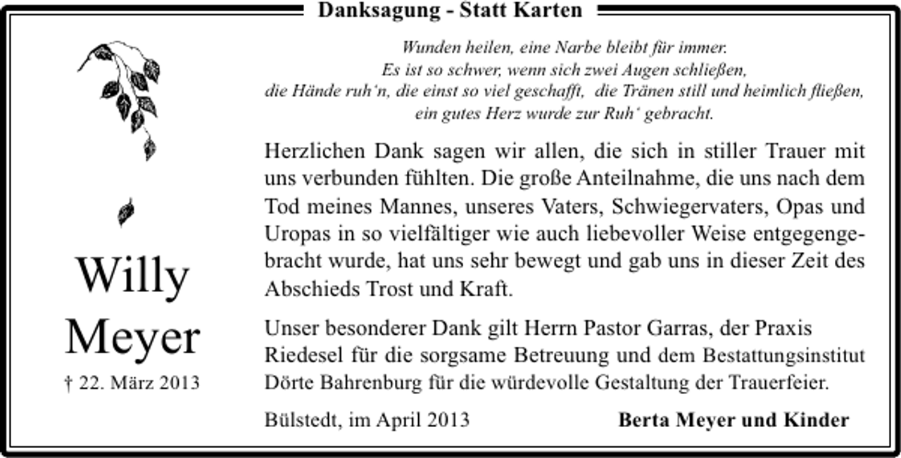 <p>Danksagung - Statt Karten<br />Wunden heilen, eine Narbe bleibt für immer.<br />Es ist so schwer, wenn sich zwei Augen schließen,<br />die Hände ruh‘n, die einst so viel geschafft, die Tränen still und heimlich ﬂießen,<br />ein gutes Herz wurde zur Ruh‘ gebracht.</p><p>Willy<br />Meyer</p><p>† 22. März 2013</p><p>Herzlichen Dank sagen wir allen, die sich in stiller Trauer mit<br />uns verbunden fühlten. Die große Anteilnahme, die uns nach dem<br />Tod meines Mannes, unseres Vaters, Schwiegervaters, Opas und<br />Uropas in so vielfältiger wie auch liebevoller Weise entgegengebracht wurde, hat uns sehr bewegt und gab uns in dieser Zeit des<br />Abschieds Trost und Kraft.<br />Unser besonderer Dank gilt Herrn Pastor Garras, der Praxis<br />Riedesel für die sorgsame Betreuung und dem Bestattungsinstitut<br />Dörte Bahrenburg für die würdevolle Gestaltung der Trauerfeier.<br />Bülstedt, im April 2013</p><p>Berta Meyer und Kinder</p>