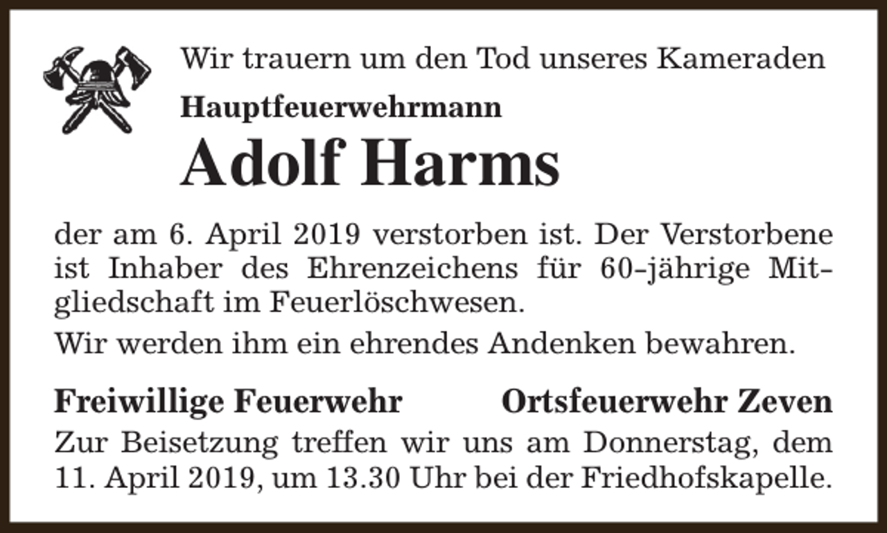 <p>Wir trauern um den Tod unseres Kameraden<br />Hauptfeuerwehrmann</p><p>Adolf Harms<br />der am 6. April 2019 verstorben ist. Der Verstorbene<br />ist Inhaber des Ehrenzeichens für 60-jährige Mitgliedschaft im Feuerlöschwesen.<br />Wir werden ihm ein ehrendes Andenken bewahren.</p><p>Freiwillige Feuerwehr</p><p>Ortsfeuerwehr Zeven</p><p>Zur Beisetzung treffen wir uns am Donnerstag, dem<br />11. April 2019, um 13.30 Uhr bei der Friedhofskapelle.</p>
