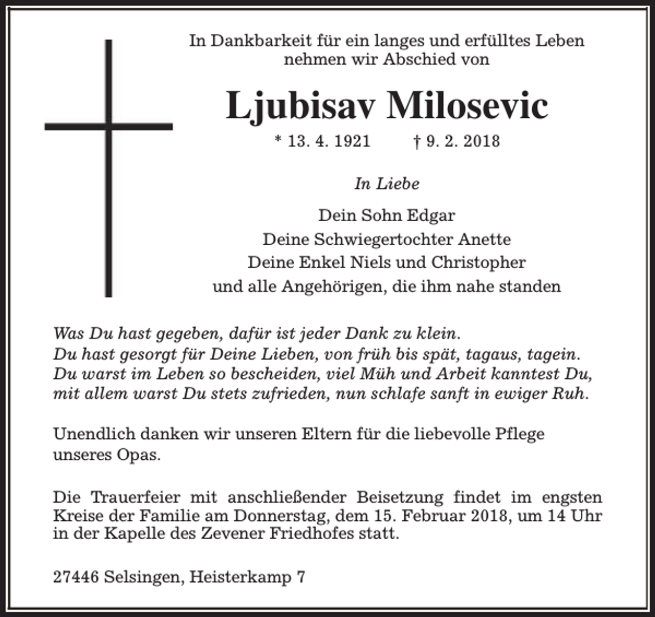 <p>In Dankbarkeit für ein langes und erfülltes Leben<br />nehmen wir Abschied von</p><p>Ljubisav Milosevic<br />* 13. 4. 1921</p><p>† 9. 2. 2018</p><p>In Liebe<br />Dein Sohn Edgar<br />Deine Schwiegertochter Anette<br />Deine Enkel Niels und Christopher<br />und alle Angehörigen, die ihm nahe standen<br />Was Du hast gegeben, dafür ist jeder Dank zu klein.<br />Du hast gesorgt für Deine Lieben, von früh bis spät, tagaus, tagein.<br />Du warst im Leben so bescheiden, viel Müh und Arbeit kanntest Du,<br />mit allem warst Du stets zufrieden, nun schlafe sanft in ewiger Ruh.<br />Unendlich danken wir unseren Eltern für die liebevolle Pflege<br />unseres Opas.<br />Die Trauerfeier mit anschließender Beisetzung findet im engsten<br />Kreise der Familie am Donnerstag, dem 15. Februar 2018, um 14 Uhr<br />in der Kapelle des Zevener Friedhofes statt.<br />27446 Selsingen, Heisterkamp 7</p>