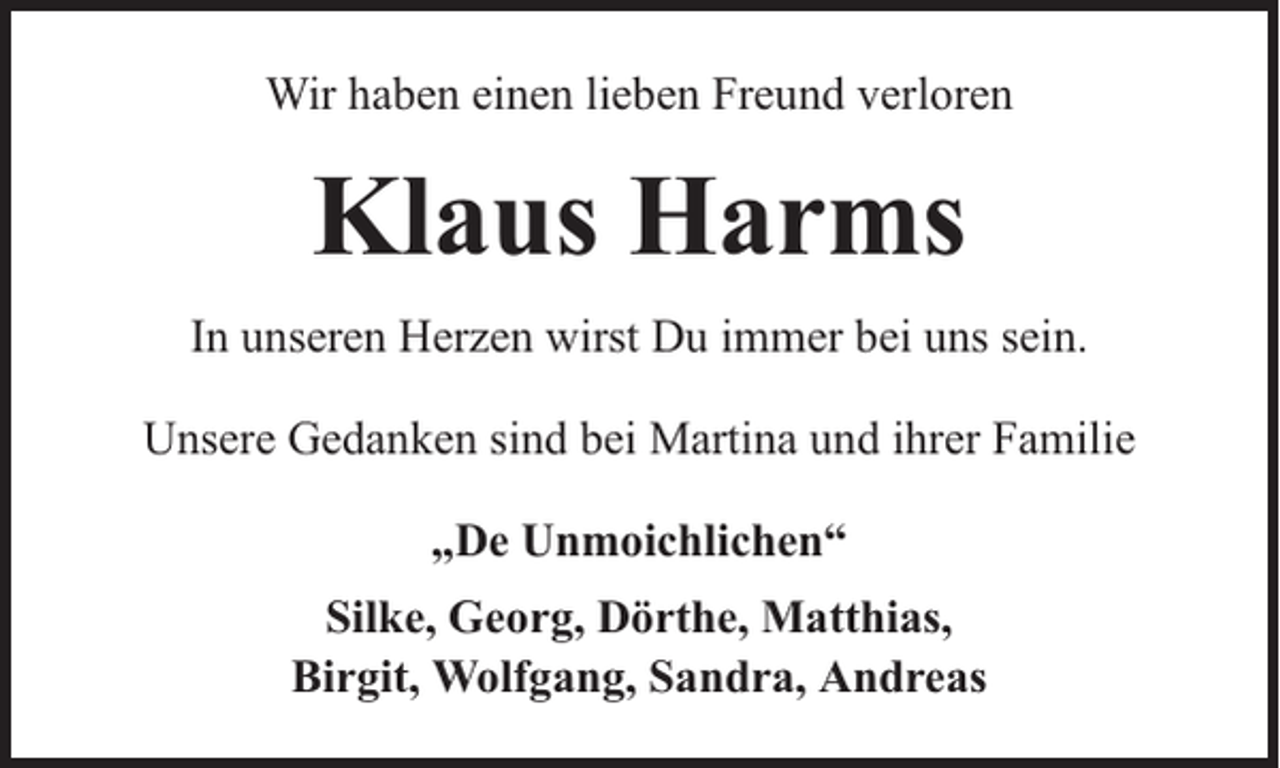 <p>Wir haben einen lieben Freund verloren</p><p>Klaus Harms<br />In unseren Herzen wirst Du immer bei uns sein.<br />Unsere Gedanken sind bei Martina und ihrer Familie<br />„De Unmoichlichen“<br />Silke, Georg, Dörthe, Matthias,<br />Birgit, Wolfgang, Sandra, Andreas</p>