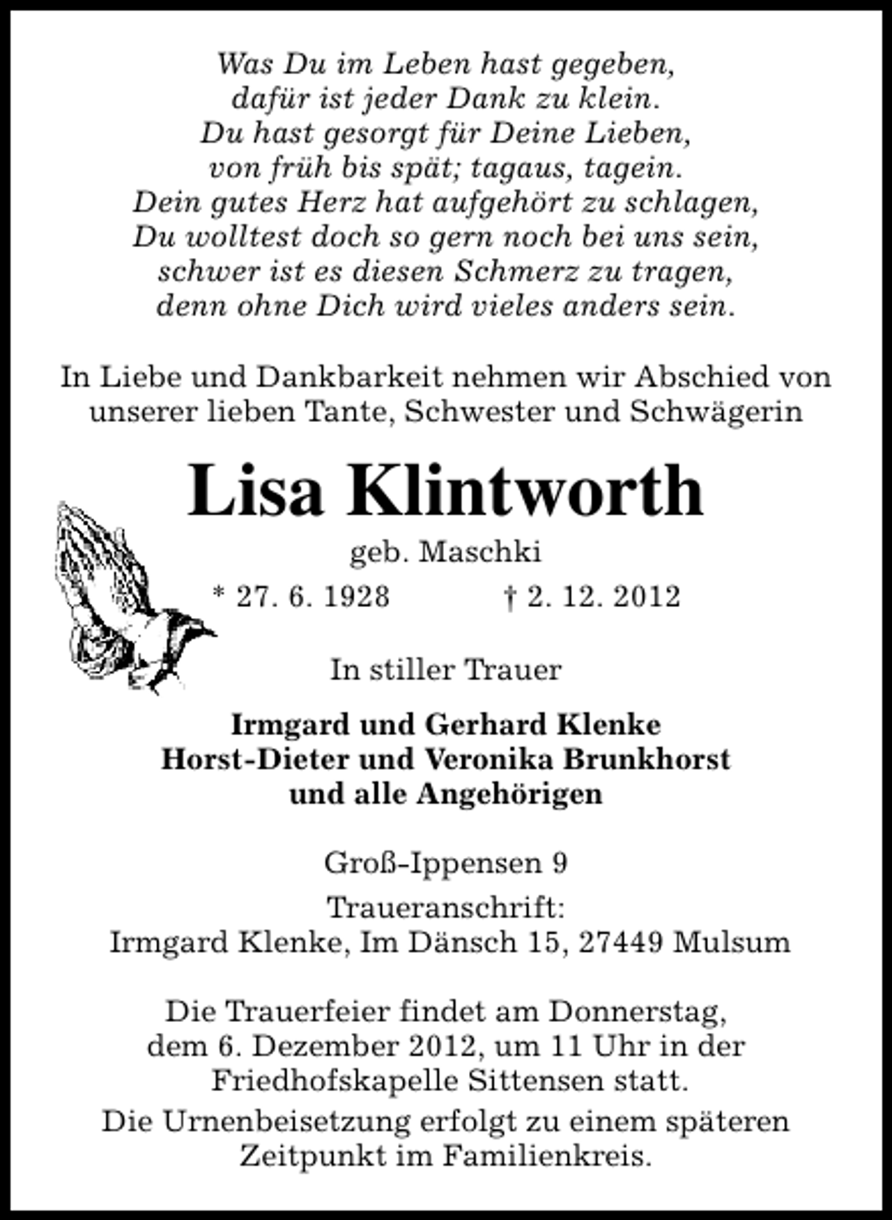 <p>Was Du im Leben hast gegeben,<br />dafür ist jeder Dank zu klein.<br />Du hast gesorgt für Deine Lieben,<br />von früh bis spät; tagaus, tagein.<br />Dein gutes Herz hat aufgehört zu schlagen,<br />Du wolltest doch so gern noch bei uns sein,<br />schwer ist es diesen Schmerz zu tragen,<br />denn ohne Dich wird vieles anders sein.<br />In Liebe und Dankbarkeit nehmen wir Abschied von<br />unserer lieben Tante, Schwester und Schwägerin</p><p>Lisa Klintworth<br />geb. Maschki<br />* 27. 6. 1928<br />† 2. 12. 2012<br />In stiller Trauer<br />Irmgard und Gerhard Klenke<br />Horst-Dieter und Veronika Brunkhorst<br />und alle Angehörigen<br />Groß-Ippensen 9<br />Traueranschrift:<br />Irmgard Klenke, Im Dänsch 15, 27449 Mulsum<br />Die Trauerfeier findet am Donnerstag,<br />dem 6. Dezember 2012, um 11 Uhr in der<br />Friedhofskapelle Sittensen statt.<br />Die Urnenbeisetzung erfolgt zu einem späteren<br />Zeitpunkt im Familienkreis.</p>