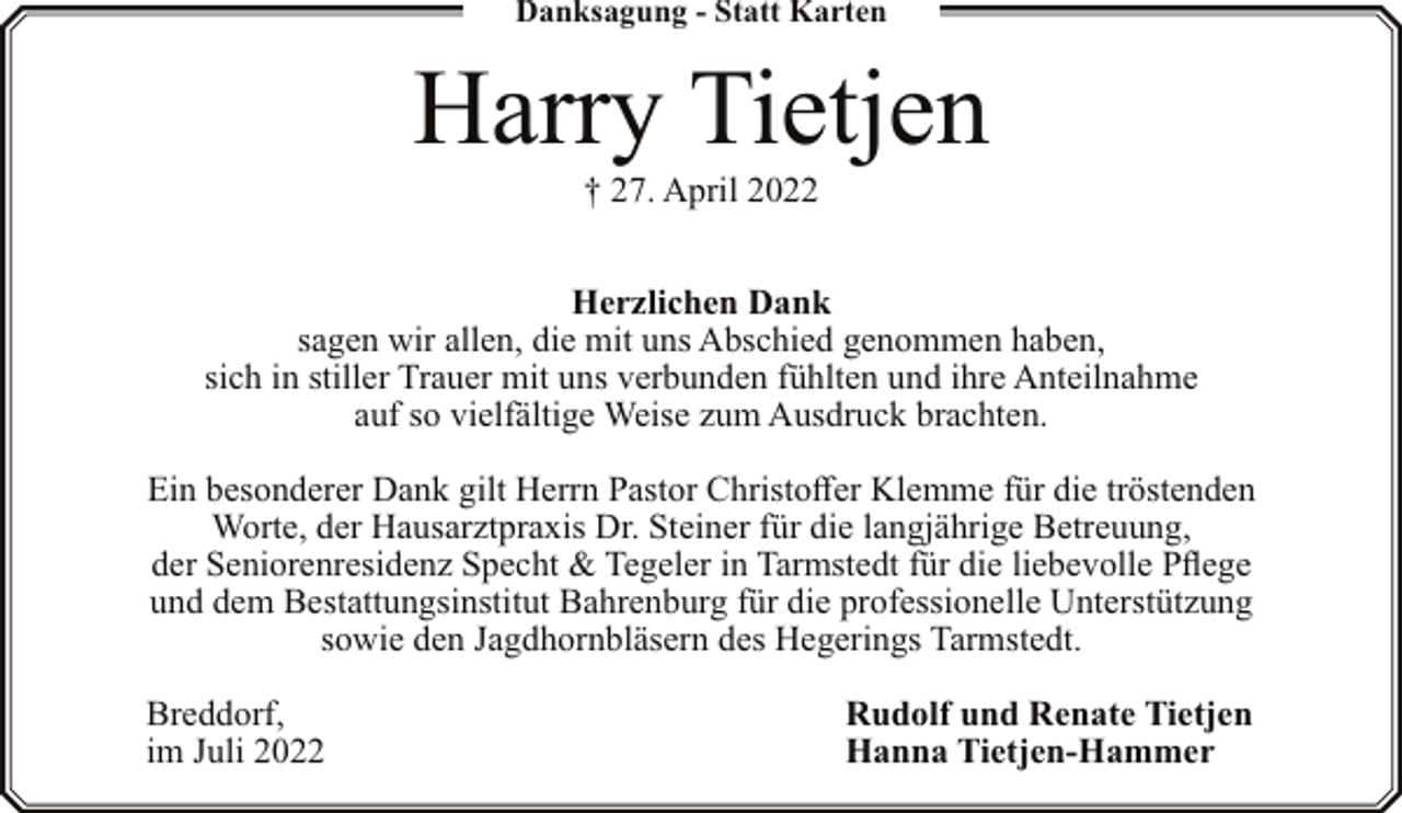 <p>Danksagung - Statt Karten</p><p>Harry Tietjen<br />† 27. April 2022</p><p>Herzlichen Dank<br />sagen wir allen, die mit uns Abschied genommen haben,<br />sich in stiller Trauer mit uns verbunden fühlten und ihre Anteilnahme<br />auf so vielfältige Weise zum Ausdruck brachten.<br />Ein besonderer Dank gilt Herrn Pastor Christoffer Klemme für die tröstenden<br />Worte, der Hausarztpraxis Dr. Steiner für die langjährige Betreuung,<br />der Seniorenresidenz Specht &amp; Tegeler in Tarmstedt für die liebevolle Pflege<br />und dem Bestattungsinstitut Bahrenburg für die professionelle Unterstützung<br />sowie den Jagdhornbläsern des Hegerings Tarmstedt.<br />Breddorf,<br />im Juli 2022</p><p>Rudolf und Renate Tietjen<br />Hanna Tietjen-Hammer</p>