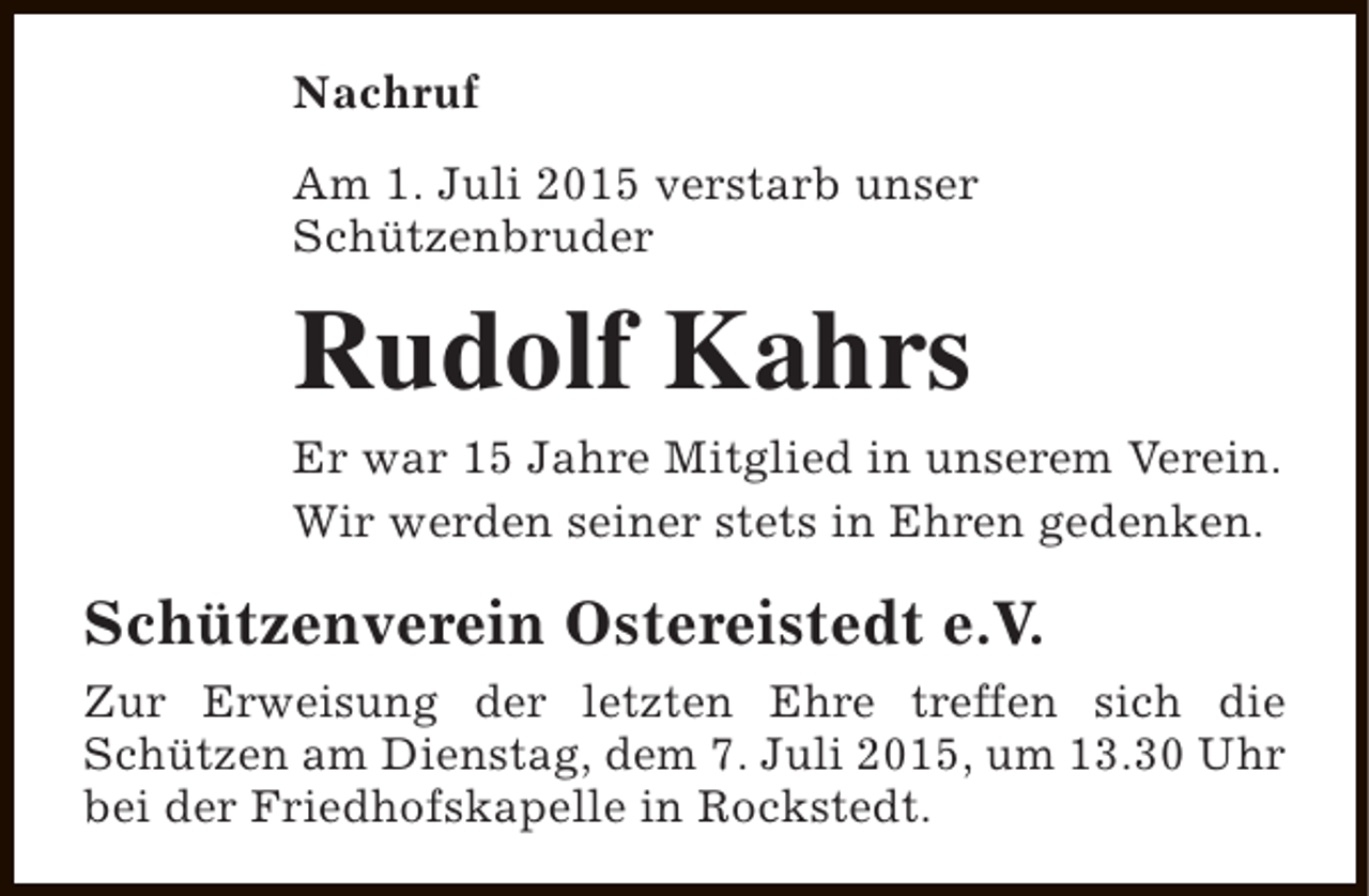 <p>Nachruf<br />Am 1. Juli 2015 verstarb unser<br />Schützenbruder</p><p>Rudolf Kahrs<br />Er war 15 Jahre Mitglied in unserem Verein.<br />Wir werden seiner stets in Ehren gedenken.</p><p>Schützenverein Ostereistedt e.V.<br />Zur Erweisung der letzten Ehre treffen sich die<br />Schützen am Dienstag, dem 7. Juli 2015, um 13.30 Uhr<br />bei der Friedhofskapelle in Rockstedt.</p>