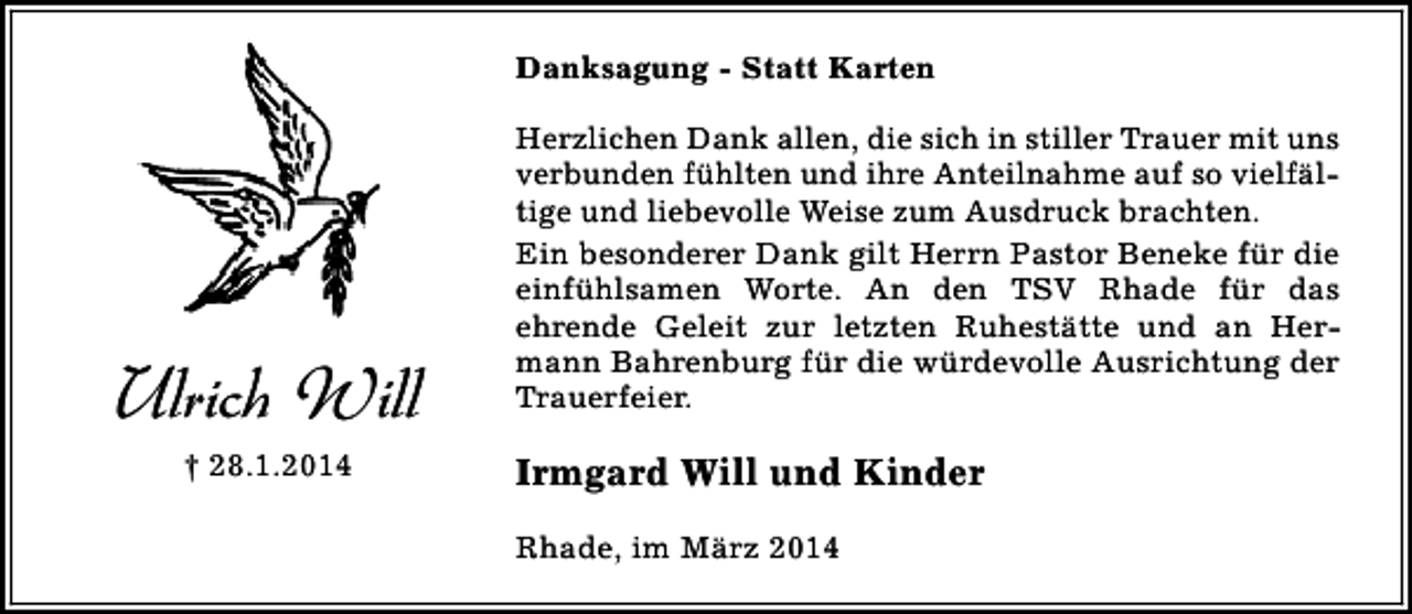 <p>Danksagung - Statt Karten</p><p>Ulrich Will<br />† 28.1.2014</p><p>Herzlichen Dank allen, die sich in stiller Trauer mit uns<br />verbunden fühlten und ihre Anteilnahme auf so vielfältige und liebevolle Weise zum Ausdruck brachten.<br />Ein besonderer Dank gilt Herrn Pastor Beneke für die<br />einfühlsamen Worte. An den TSV Rhade für das<br />ehrende Geleit zur letzten Ruhestätte und an Hermann Bahrenburg für die würdevolle Ausrichtung der<br />Trauerfeier.</p><p>Irmgard Will und Kinder<br />Rhade, im März 2014</p>