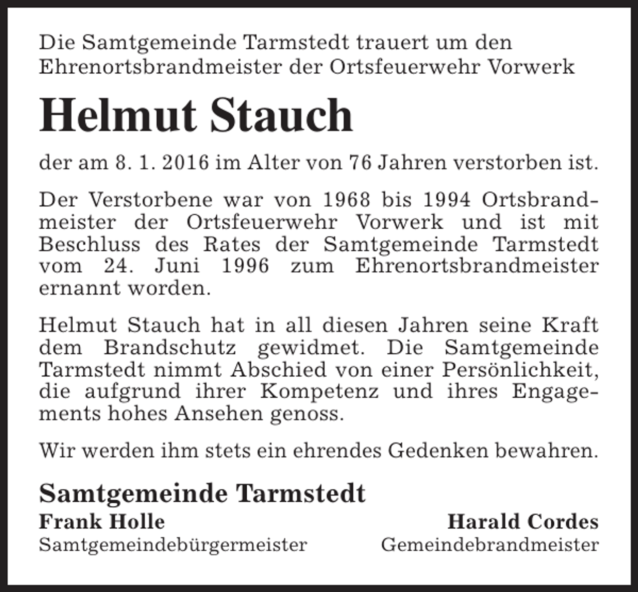 <p>Die Samtgemeinde Tarmstedt trauert um den<br />Ehrenortsbrandmeister der Ortsfeuerwehr Vorwerk</p><p>Helmut Stauch<br />der am 8. 1. 2016 im Alter von 76 Jahren verstorben ist.<br />Der Verstorbene war von 1968 bis 1994 Ortsbrandmeister der Ortsfeuerwehr Vorwerk und ist mit<br />Beschluss des Rates der Samtgemeinde Tarmstedt<br />vom 24. Juni 1996 zum Ehrenortsbrandmeister<br />ernannt worden.<br />Helmut Stauch hat in all diesen Jahren seine Kraft<br />dem Brandschutz gewidmet. Die Samtgemeinde<br />Tarmstedt nimmt Abschied von einer Persönlichkeit,<br />die aufgrund ihrer Kompetenz und ihres Engagements hohes Ansehen genoss.<br />Wir werden ihm stets ein ehrendes Gedenken bewahren.</p><p>Samtgemeinde Tarmstedt</p><p>Frank Holle</p><p>Samtgemeindebürgermeister</p><p>Harald Cordes</p><p>Gemeindebrandmeister</p>