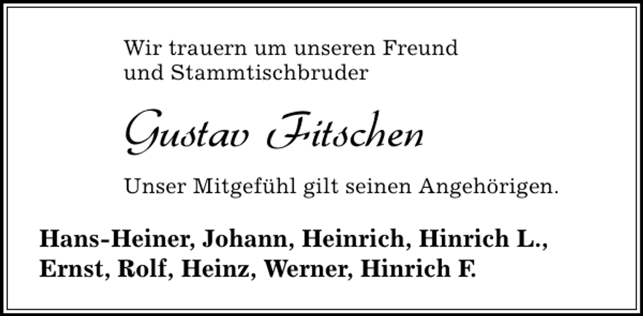 <p>Wir trauern um unseren Freund<br />und Stammtischbruder</p><p>Gustav Fitschen<br />Unser Mitgefühl gilt seinen Angehörigen.</p><p>Hans-Heiner, Johann, Heinrich, Hinrich L.,<br />Ernst, Rolf, Heinz, Werner, Hinrich F.</p>