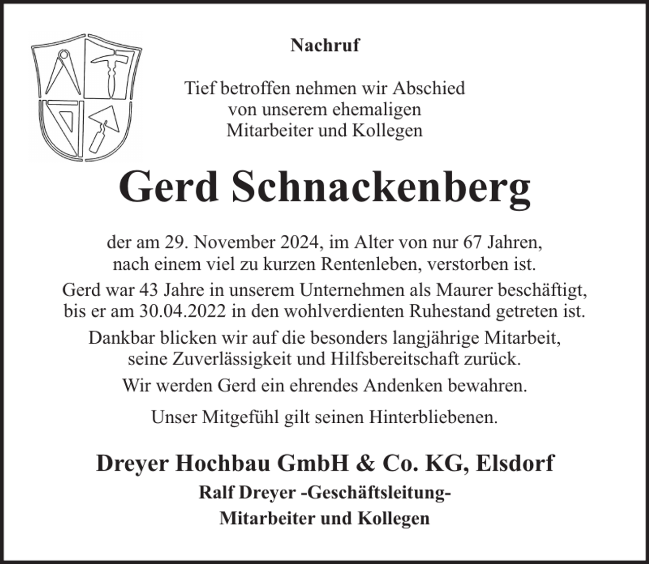 <p>Nachruf<br />Tief betroffen nehmen wir Abschied<br />von unserem ehemaligen<br />Mitarbeiter und Kollegen</p><p>Gerd Schnackenberg<br />der am 29. November 2024, im Alter von nur 67 Jahren,<br />nach einem viel zu kurzen Rentenleben, verstorben ist.<br />Gerd war 43 Jahre in unserem Unternehmen als Maurer beschäftigt,<br />bis er am 30.04.2022 in den wohlverdienten Ruhestand getreten ist.<br />Dankbar blicken wir auf die besonders langjährige Mitarbeit,<br />seine Zuverlässigkeit und Hilfsbereitschaft zurück.<br />Wir werden Gerd ein ehrendes Andenken bewahren.<br />Unser Mitgefühl gilt seinen Hinterbliebenen.</p><p>Dreyer Hochbau GmbH &amp; Co. KG, Elsdorf<br />Ralf Dreyer -GeschäftsleitungMitarbeiter und Kollegen</p>