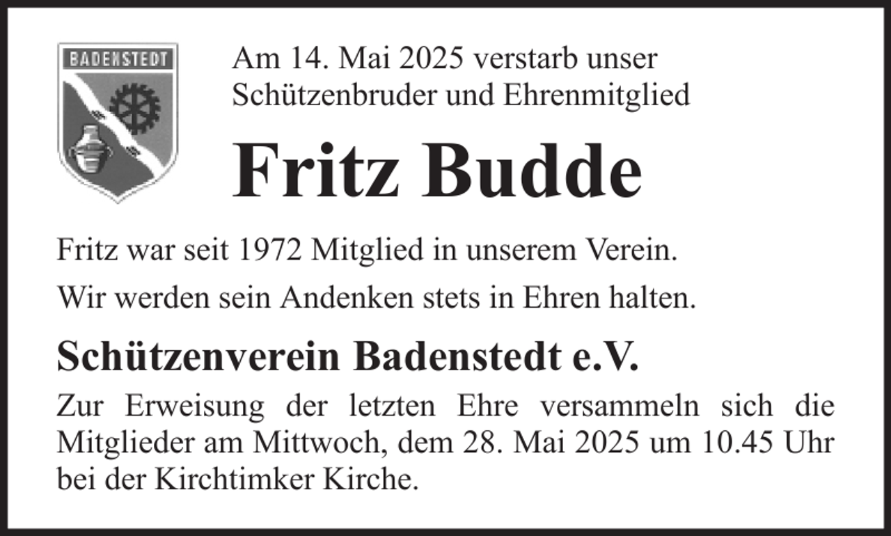 <p>Am 14. Mai 2025 verstarb unser<br />Schützenbruder und Ehrenmitglied</p><p>Fritz Budde<br />Fritz war seit 1972 Mitglied in unserem Verein.<br />Wir werden sein Andenken stets in Ehren halten.</p><p>Schützenverein Badenstedt e.V.<br />Zur Erweisung der letzten Ehre versammeln sich die<br />Mitglieder am Mittwoch, dem 28. Mai 2025 um 10.45 Uhr<br />bei der Kirchtimker Kirche.</p>