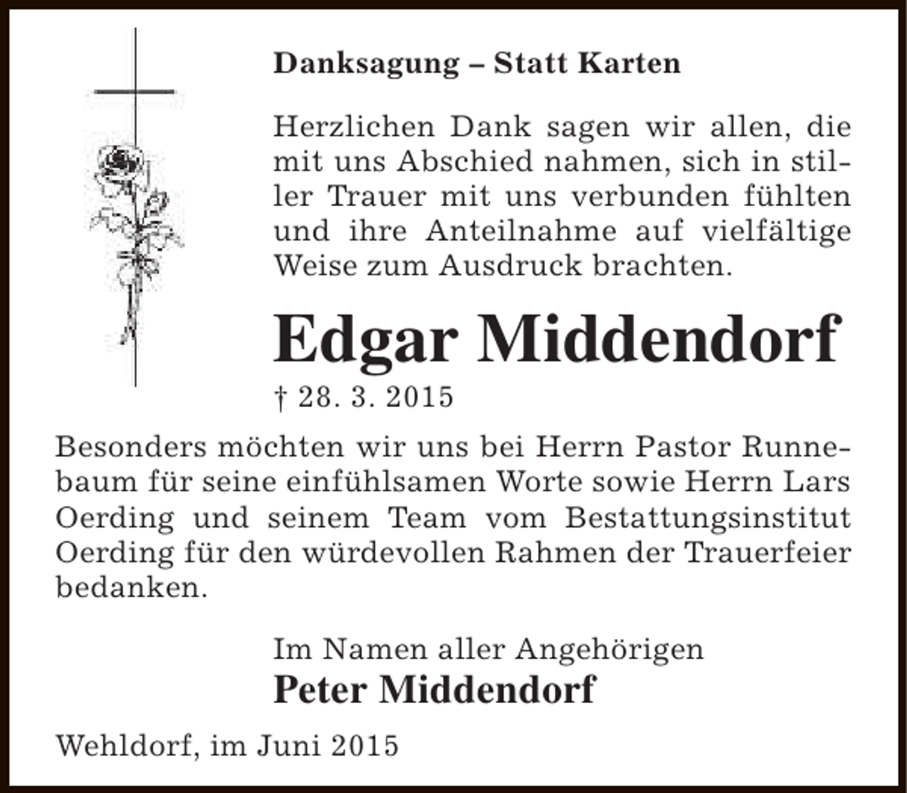 <p>Danksagung – Statt Karten<br />Herzlichen Dank sagen wir allen, die<br />mit uns Abschied nahmen, sich in stiller Trauer mit uns verbunden fühlten<br />und ihre Anteilnahme auf vielfältige<br />Weise zum Ausdruck brachten.</p><p>Edgar Middendorf<br />† 28. 3. 2015</p><p>Besonders möchten wir uns bei Herrn Pastor Runnebaum für seine einfühlsamen Worte sowie Herrn Lars<br />Oerding und seinem Team vom Bestattungsinstitut<br />Oerding für den würdevollen Rahmen der Trauerfeier<br />bedanken.<br />Im Namen aller Angehörigen</p><p>Peter Middendorf</p><p>Wehldorf, im Juni 2015</p>