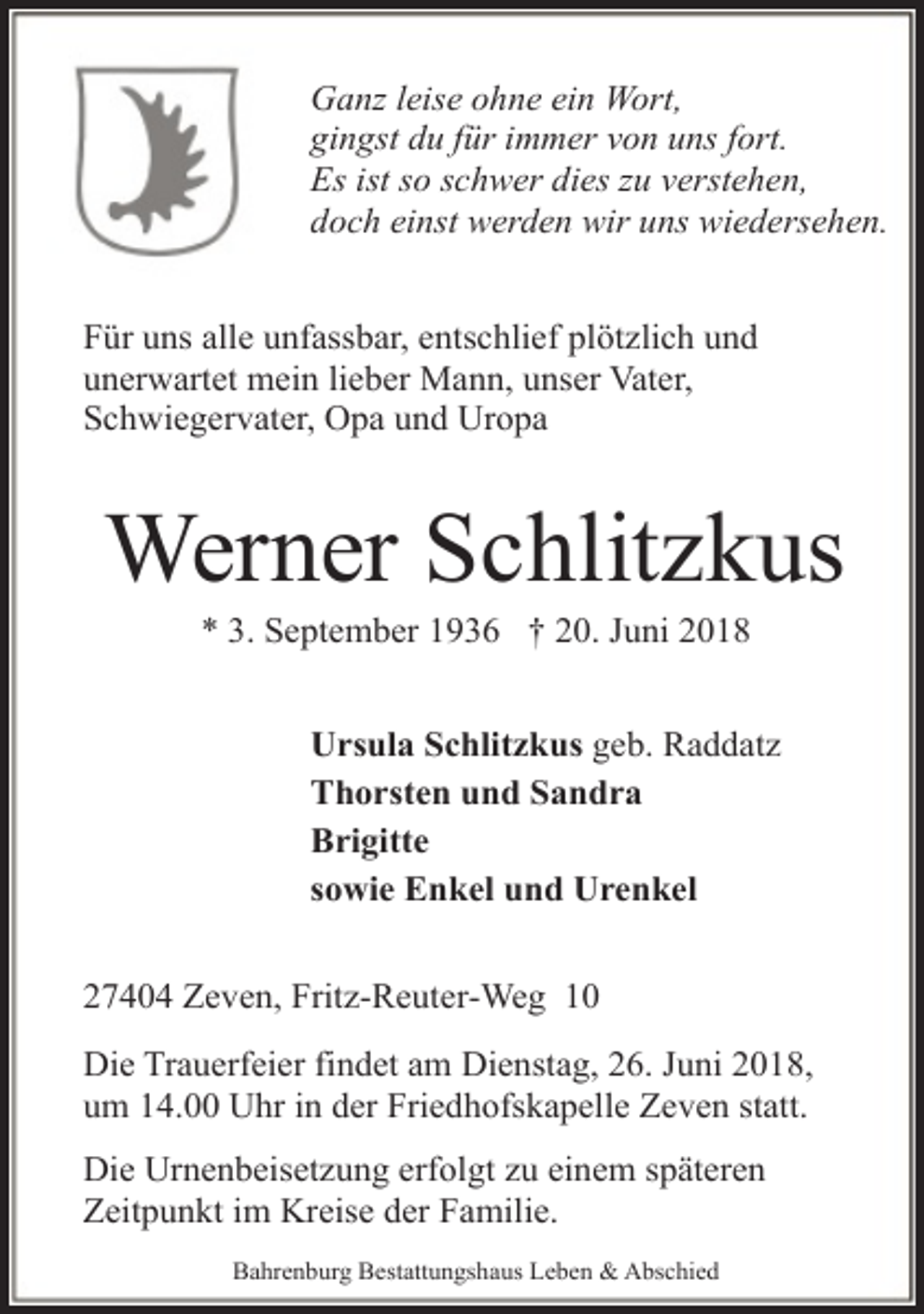 <p>Ganz leise ohne ein Wort,<br />gingst du für immer von uns fort.<br />Es ist so schwer dies zu verstehen,<br />doch einst werden wir uns wiedersehen.<br />Für uns alle unfassbar, entschlief plötzlich und<br />unerwartet mein lieber Mann, unser Vater,<br />Schwiegervater, Opa und Uropa</p><p>Werner Schlitzkus<br />* 3. September 1936 † 20. Juni 2018</p><p>Ursula Schlitzkus geb. Raddatz<br />Thorsten und Sandra<br />Brigitte<br />sowie Enkel und Urenkel<br />27404 Zeven, Fritz-Reuter-Weg 10<br />Die Trauerfeier findet am Dienstag, 26. Juni 2018,<br />um 14.00 Uhr in der Friedhofskapelle Zeven statt.<br />Die Urnenbeisetzung erfolgt zu einem späteren<br />Zeitpunkt im Kreise der Familie.<br />Bahrenburg Bestattungshaus Leben &amp; Abschied</p>