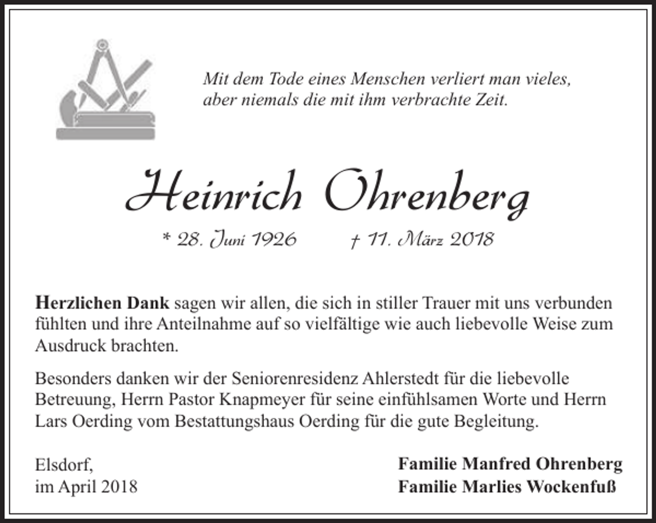 <p>Mit dem Tode eines Menschen verliert man vieles,<br />aber niemals die mit ihm verbrachte Zeit.</p><p>Heinrich Ohrenberg<br />* 28. Juni 1926</p><p>† 11. März 2018</p><p>Herzlichen Dank sagen wir allen, die sich in stiller Trauer mit uns verbunden</p><p>fühlten und ihre Anteilnahme auf so vielfältige wie auch liebevolle Weise zum<br />Ausdruck brachten.</p><p>Besonders danken wir der Seniorenresidenz Ahlerstedt für die liebevolle<br />Betreuung, Herrn Pastor Knapmeyer für seine einfühlsamen Worte und Herrn<br />Lars Oerding vom Bestattungshaus Oerding für die gute Begleitung.<br />Elsdorf,<br />im April 2018</p><p>Familie Manfred Ohrenberg<br />Familie Marlies Wockenfuß</p>