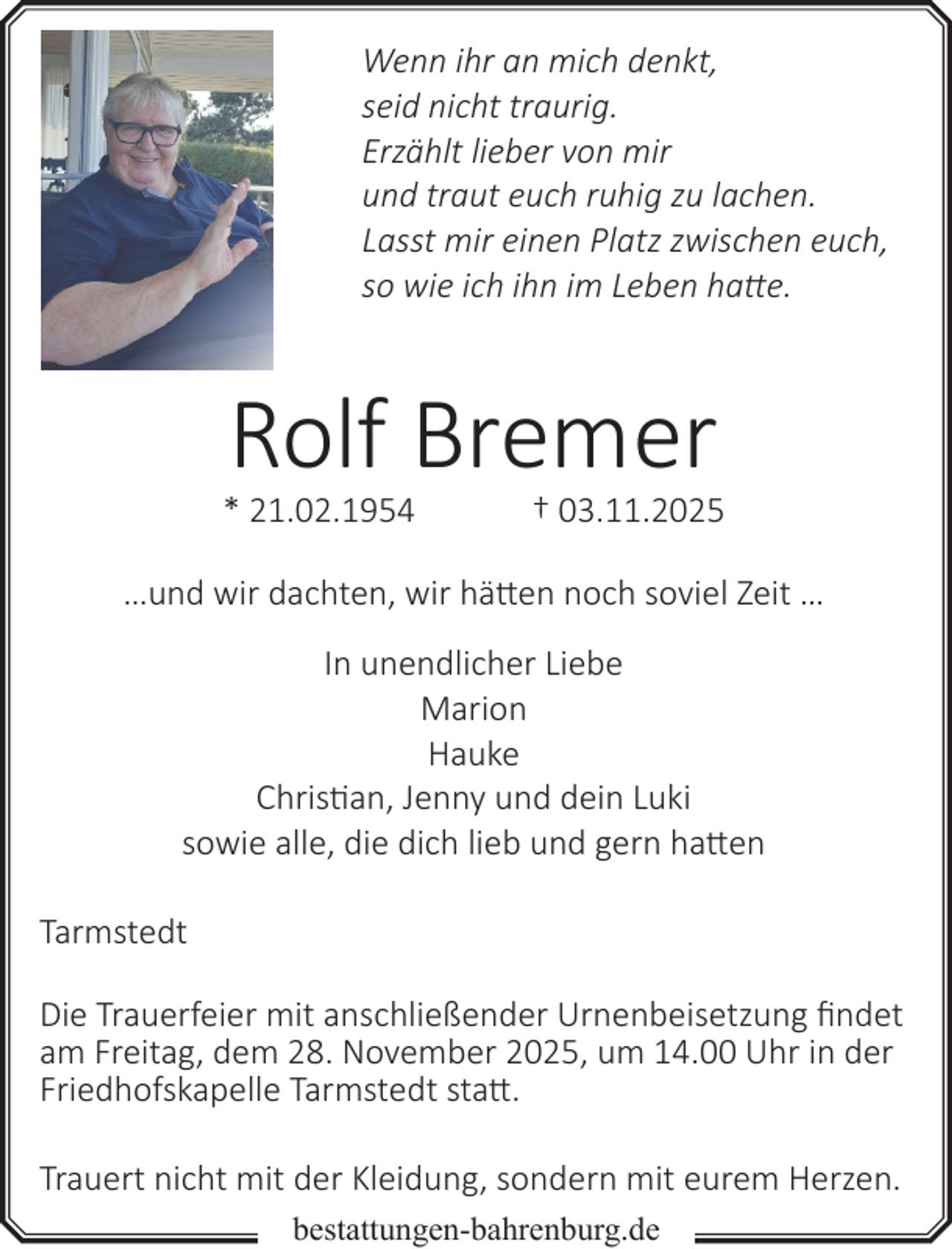 <p>Wenn ihr an mich denkt,<br />seid nicht traurig.<br />Erzählt lieber von mir<br />und traut euch ruhig zu lachen.<br />Lasst mir einen Platz zwischen euch,<br />so wie ich ihn im Leben ha�e.</p><p>Rolf Bremer<br />* 21.02.1954</p><p>† 03.11.2025</p><p>…und wir dachten, wir hä�en noch soviel Zeit …<br />In unendlicher Liebe<br />Marion<br />Hauke<br />Chris�an, Jenny und dein Luki<br />sowie alle, die dich lieb und gern ha�en<br />Tarmstedt<br />Die Trauerfeier mit anschließender Urnenbeisetzung findet<br />am Freitag, dem 28. November 2025, um 14.00 Uhr in der<br />Friedhofskapelle Tarmstedt sta�.<br />Trauert nicht mit der Kleidung, sondern mit eurem Herzen.<br />bestattungen-bahrenburg.de</p>