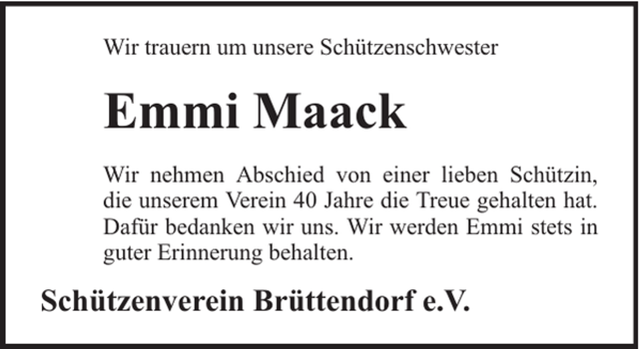 <p>Wir trauern um unsere Schützenschwester</p><p>Emmi Maack<br />Wir nehmen Abschied von einer lieben Schützin,<br />die unserem Verein 40 Jahre die Treue gehalten hat.<br />Dafür bedanken wir uns. Wir werden Emmi stets in<br />guter Erinnerung behalten.</p><p>Schützenverein Brüttendorf e.V.</p>