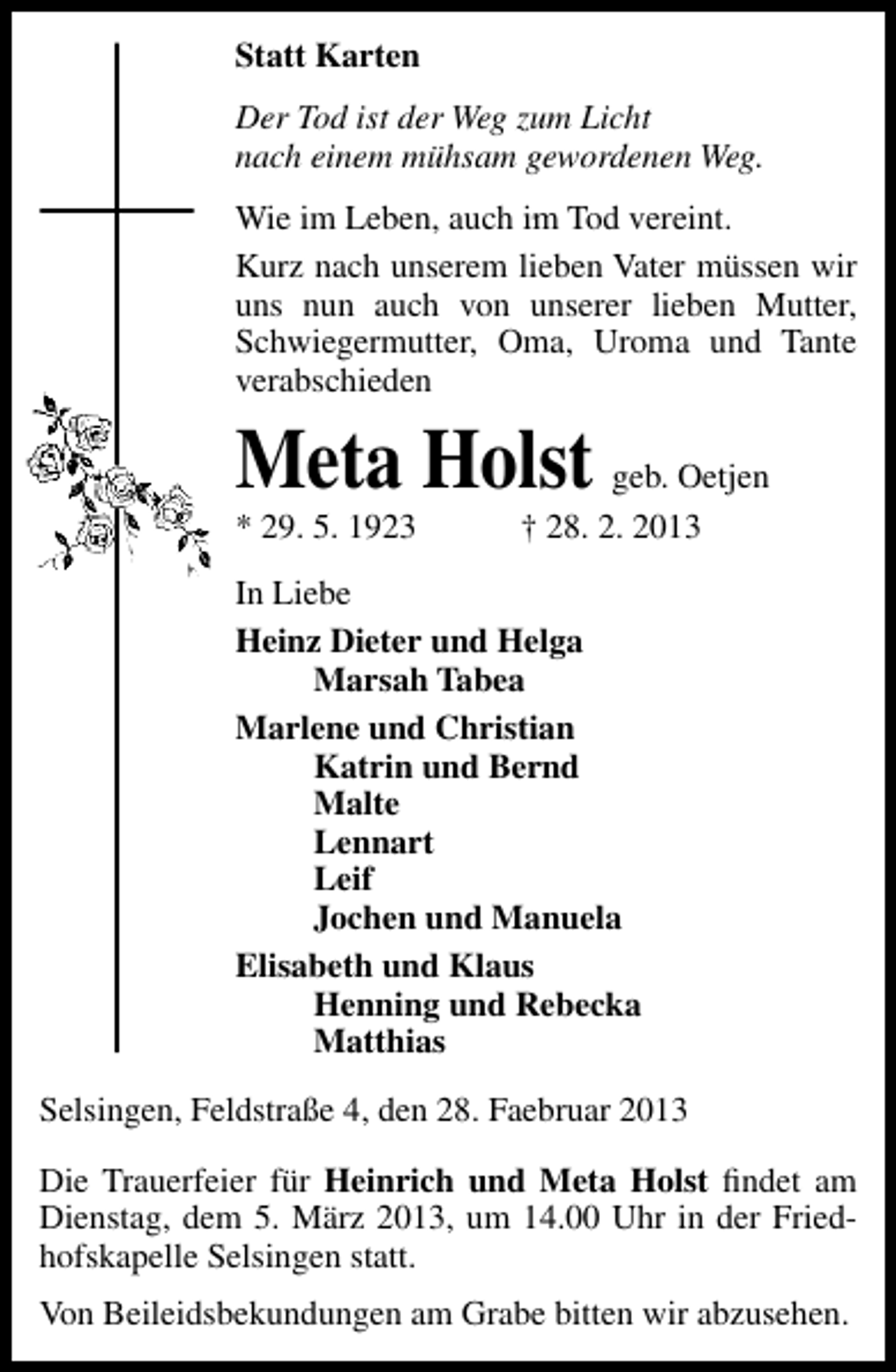 <p>Statt Karten<br />Der Tod ist der Weg zum Licht<br />nach einem mühsam gewordenen Weg.<br />Wie im Leben, auch im Tod vereint.<br />Kurz nach unserem lieben Vater müssen wir<br />uns nun auch von unserer lieben Mutter,<br />Schwiegermutter, Oma, Uroma und Tante<br />verabschieden</p><p>Meta Holst geb. Oetjen<br />* 29. 5. 1923</p><p>† 28. 2. 2013</p><p>In Liebe<br />Heinz Dieter und Helga<br />Marsah Tabea<br />Marlene und Christian<br />Katrin und Bernd<br />Malte<br />Lennart<br />Leif<br />Jochen und Manuela<br />Elisabeth und Klaus<br />Henning und Rebecka<br />Matthias<br />Selsingen, Feldstraße 4, den 28. Faebruar 2013<br />Die Trauerfeier für Heinrich und Meta Holst ﬁndet am<br />Dienstag, dem 5. März 2013, um 14.00 Uhr in der Friedhofskapelle Selsingen statt.<br />Von Beileidsbekundungen am Grabe bitten wir abzusehen.</p>