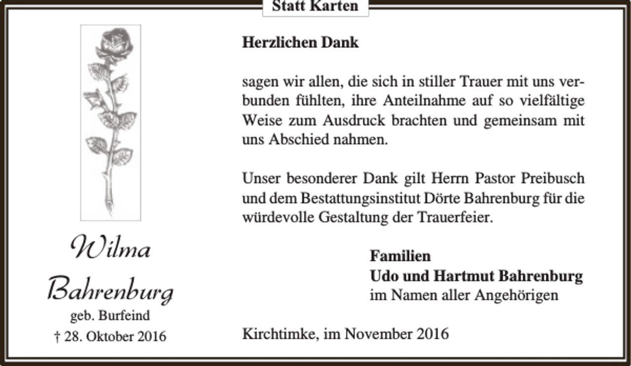 <p>Statt Karten<br />Herzlichen Dank<br />sagen wir allen, die sich in stiller Trauer mit uns verbunden fühlten, ihre Anteilnahme auf so vielfältige<br />Weise zum Ausdruck brachten und gemeinsam mit<br />uns Abschied nahmen.</p><p>Wilma<br />Bahrenburg<br />geb. Burfeind<br />† 28. Oktober 2016</p><p>Unser besonderer Dank gilt Herrn Pastor Preibusch<br />und dem Bestattungsinstitut Dörte Bahrenburg für die<br />würdevolle Gestaltung der Trauerfeier.<br />Familien<br />Udo und Hartmut Bahrenburg<br />im Namen aller Angehörigen<br />Kirchtimke, im November 2016</p>