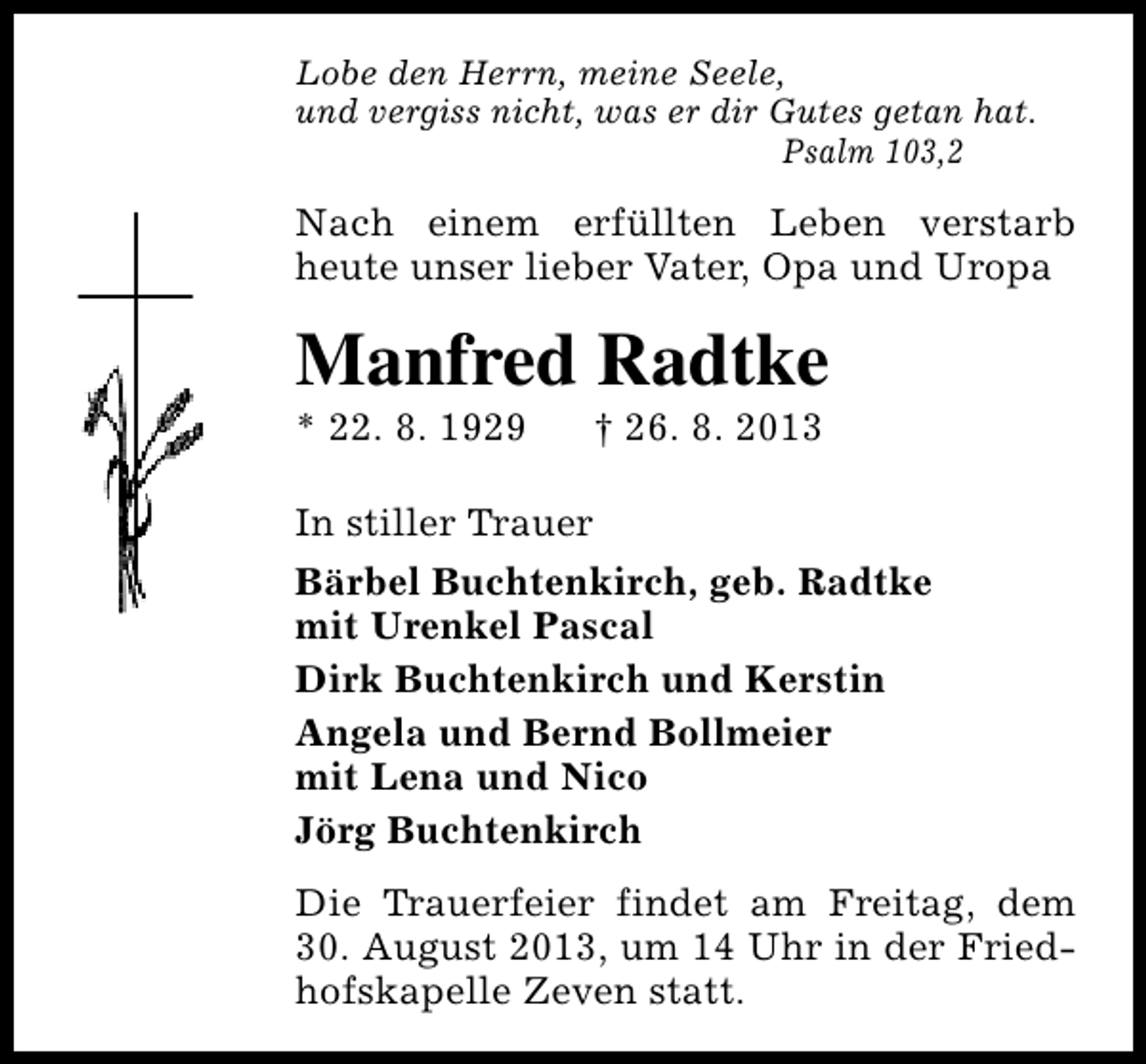 <p>Lobe den Herrn, meine Seele,<br />und vergiss nicht, was er dir Gutes getan hat.<br />Psalm 103,2</p><p>Nach einem erfüllten Leben verstarb<br />heute unser lieber Vater, Opa und Uropa</p><p>Manfred Radtke</p><p>* 22. 8. 1929</p><p>† 26. 8. 2013</p><p>In stiller Trauer<br />Bärbel Buchtenkirch, geb. Radtke<br />mit Urenkel Pascal<br />Dirk Buchtenkirch und Kerstin<br />Angela und Bernd Bollmeier<br />mit Lena und Nico<br />Jörg Buchtenkirch<br />Die Trauerfeier findet am Freitag, dem<br />30. August 2013, um 14 Uhr in der Friedhofskapelle Zeven statt.</p>