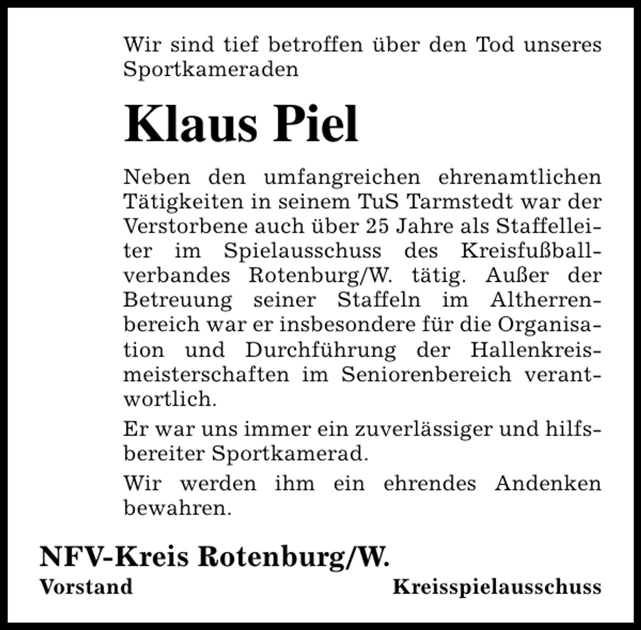 <p>Wir sind tief betroffen über den Tod unseres<br />Sportkameraden</p><p>Klaus Piel<br />Neben den umfangreichen ehrenamtlichen<br />Tätigkeiten in seinem TuS Tarmstedt war der<br />Verstorbene auch über 25 Jahre als Staffelleiter im Spielausschuss des Kreisfußballverbandes Rotenburg/W. tätig. Außer der<br />Betreuung seiner Staffeln im Altherrenbereich war er insbesondere für die Organisation und Durchführung der Hallenkreismeisterschaften im Seniorenbereich verantwortlich.<br />Er war uns immer ein zuverlässiger und hilfsbereiter Sportkamerad.<br />Wir werden ihm ein ehrendes Andenken<br />bewahren.</p><p>NFV-Kreis Rotenburg/W.</p><p>Vorstand</p><p>Kreisspielausschuss</p>