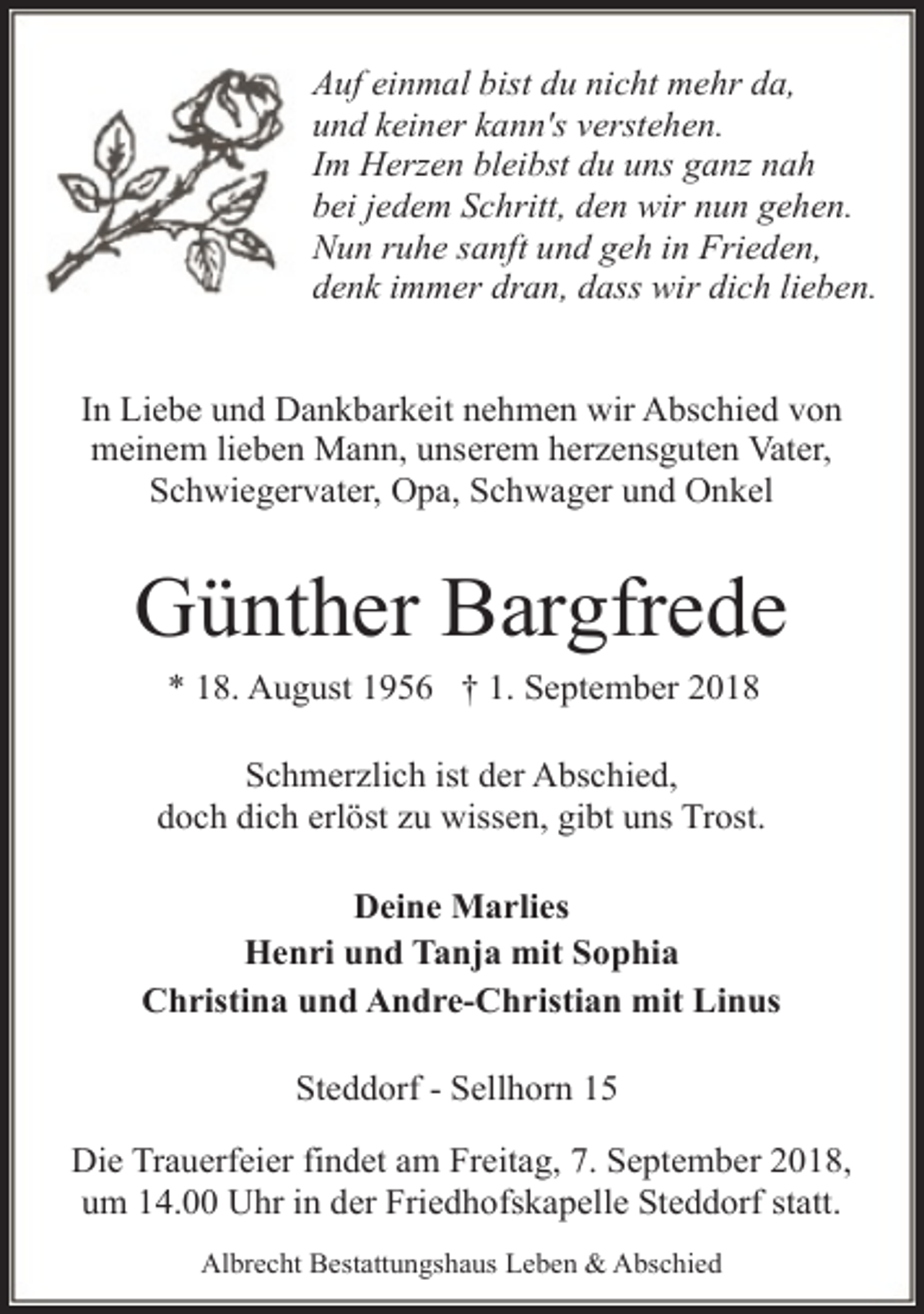 <p>Auf einmal bist du nicht mehr da,<br />und keiner kann's verstehen.<br />Im Herzen bleibst du uns ganz nah<br />bei jedem Schritt, den wir nun gehen.<br />Nun ruhe sanft und geh in Frieden,<br />denk immer dran, dass wir dich lieben.<br />In Liebe und Dankbarkeit nehmen wir Abschied von<br />meinem lieben Mann, unserem herzensguten Vater,<br />Schwiegervater, Opa, Schwager und Onkel</p><p>Günther Bargfrede<br />* 18. August 1956 † 1. September 2018</p><p>Schmerzlich ist der Abschied,<br />doch dich erlöst zu wissen, gibt uns Trost.<br />Deine Marlies<br />Henri und Tanja mit Sophia<br />Christina und Andre-Christian mit Linus<br />Steddorf - Sellhorn 15<br />Die Trauerfeier findet am Freitag, 7. September 2018,<br />um 14.00 Uhr in der Friedhofskapelle Steddorf statt.<br />Albrecht Bestattungshaus Leben &amp; Abschied</p>