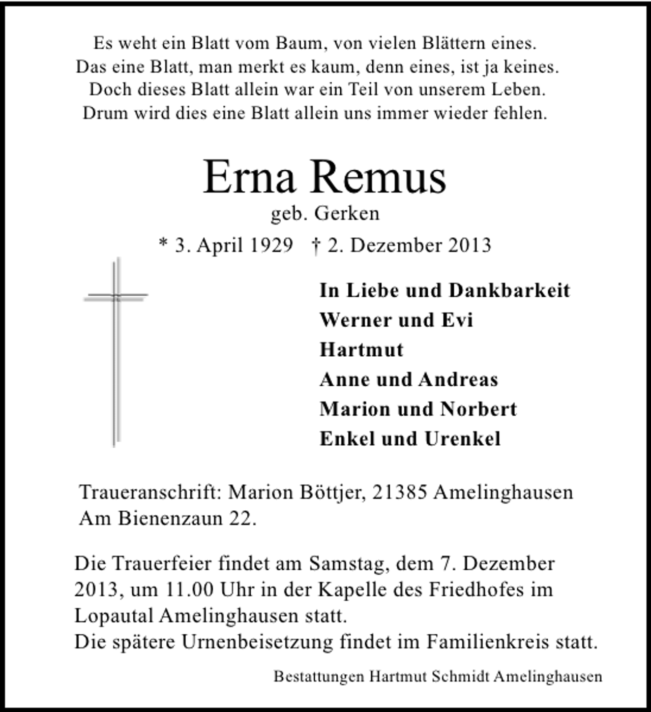 <p>Es weht ein Blatt vom Baum, von vielen Blättern eines.<br />Das eine Blatt, man merkt es kaum, denn eines, ist ja keines.<br />Doch dieses Blatt allein war ein Teil von unserem Leben.<br />Drum wird dies eine Blatt allein uns immer wieder fehlen.</p><p>Erna Remus</p><p>geb. Gerken<br />* 3. April 1929 † 2. Dezember 2013<br />In Liebe und Dankbarkeit<br />Werner und Evi<br />Hartmut<br />Anne und Andreas<br />Marion und Norbert<br />Enkel und Urenkel<br />Traueranschrift: Marion Böttjer, 21385 Amelinghausen<br />Am Bienenzaun 22.<br />Die Trauerfeier findet am Samstag, dem 7. Dezember<br />2013, um 11.00 Uhr in der Kapelle des Friedhofes im<br />Lopautal Amelinghausen statt.<br />Die spätere Urnenbeisetzung findet im Familienkreis statt.<br />Bestattungen Hartmut Schmidt Amelinghausen</p>