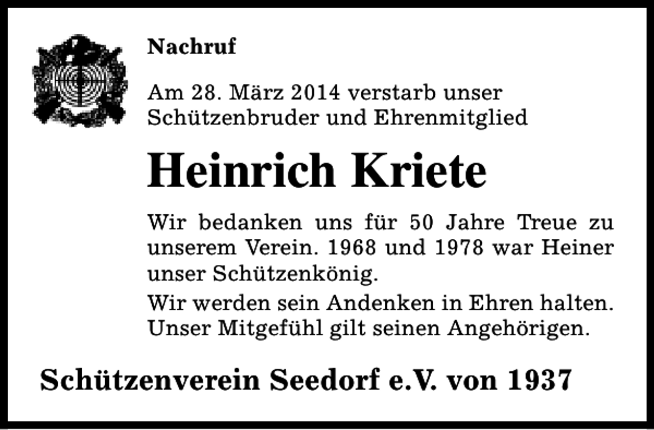 <p>Nachruf<br />Am 28. März 2014 verstarb unser<br />Schützenbruder und Ehrenmitglied</p><p>Heinrich Kriete<br />Wir bedanken uns für 50 Jahre Treue zu<br />unserem Verein. 1968 und 1978 war Heiner<br />unser Schützenkönig.<br />Wir werden sein Andenken in Ehren halten.<br />Unser Mitgefühl gilt seinen Angehörigen.</p><p>Schützenverein Seedorf e.V. von 1937</p>