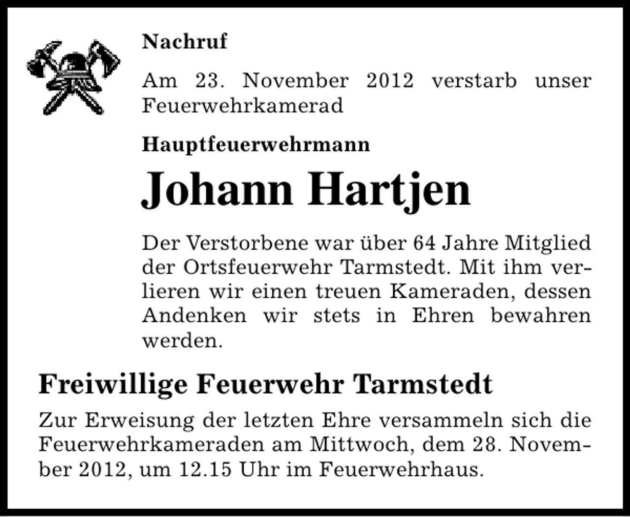 <p>Nachruf<br />Am 23. November 2012 verstarb unser<br />Feuerwehrkamerad<br />Hauptfeuerwehrmann</p><p>Johann Hartjen</p><p>Der Verstorbene war über 64 Jahre Mitglied<br />der Ortsfeuerwehr Tarmstedt. Mit ihm verlieren wir einen treuen Kameraden, dessen<br />Andenken wir stets in Ehren bewahren<br />werden.</p><p>Freiwillige Feuerwehr Tarmstedt<br />Zur Erweisung der letzten Ehre versammeln sich die<br />Feuerwehrkameraden am Mittwoch, dem 28. November 2012, um 12.15 Uhr im Feuerwehrhaus.</p>