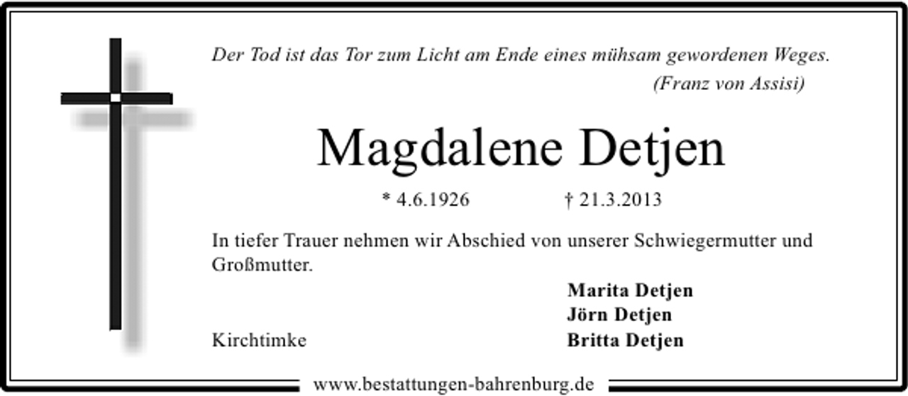 <p>Der Tod ist das Tor zum Licht am Ende eines mühsam gewordenen Weges.<br />(Franz von Assisi)</p><p>Magdalene Detjen<br />* 4.6.1926</p><p>† 21.3.2013</p><p>In tiefer Trauer nehmen wir Abschied von unserer Schwiegermutter und<br />Großmutter.<br />Marita Detjen<br />Jörn Detjen<br />Kirchtimke<br />Britta Detjen<br />www.bestattungen-bahrenburg.de</p>