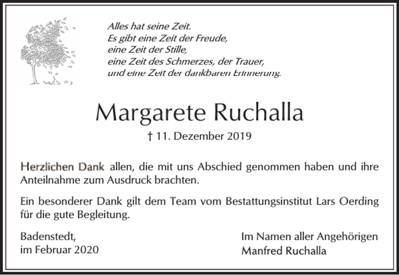 <p>Alles hat seine Zeit.<br />Es gibt eine Zeit der Freude,<br />eine Zeit der Stille,<br />eine Zeit des Schmerzes, der Trauer,<br />und eine Zeit der dankbaren Erinnerung.</p><p>Margarete Ruchalla<br />† 11. Dezember 2019</p><p>allen, die mit uns Abschied genommen haben und ihre<br />Anteilnahme zum Ausdruck brachten.<br />Ein besonderer Dank gilt dem Team vom Bestattungsinstitut Lars Oerding<br />für die gute Begleitung.<br />Badenstedt,<br />im Februar 2020</p><p>Im Namen aller Angehörigen</p>