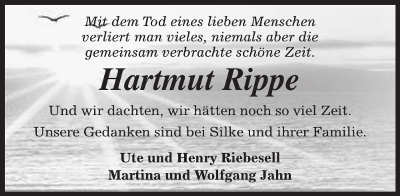 <p>Mit dem Tod eines lieben Menschen<br />verliert man vieles, niemals aber die<br />gemeinsam verbrachte schöne Zeit.</p><p>Hartmut Rippe</p><p>Und wir dachten, wir hätten noch so viel Zeit.<br />Unsere Gedanken sind bei Silke und ihrer Familie.<br />Ute und Henry Riebesell<br />Martina und Wolfgang Jahn</p>