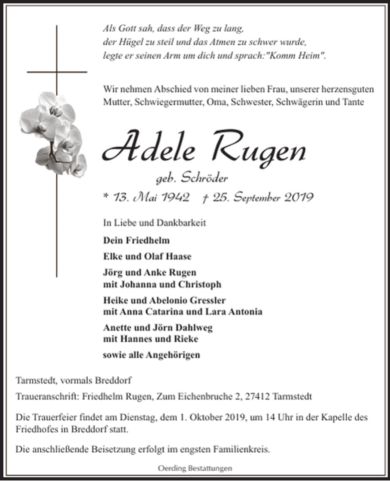 <p>Als Gott sah, dass der Weg zu lang,<br />der Hügel zu steil und das Atmen zu schwer wurde,<br />legte er seinen Arm um dich und sprach:"Komm Heim".</p><p>Wir nehmen Abschied von meiner lieben Frau, unserer herzensguten<br />Mutter, Schwiegermutter, Oma, Schwester, Schwägerin und Tante</p><p>Adele Rugen<br />geb. Schröder</p><p>* 13. Mai 1942 † 25. September 2019<br />In Liebe und Dankbarkeit<br />Dein Friedhelm</p><p>Elke und Olaf Haase<br />Jörg und Anke Rugen<br />mit Johanna und Christoph<br />Heike und Abelonio Gressler<br />mit Anna Catarina und Lara Antonia<br />Anette und Jörn Dahlweg<br />mit Hannes und Rieke<br />sowie alle Angehörigen<br />Tarmstedt, vormals Breddorf<br />Traueranschrift: Friedhelm Rugen, Zum Eichenbruche 2, 27412 Tarmstedt<br />Die Trauerfeier findet am Dienstag, dem 1. Oktober 2019, um 14 Uhr in der Kapelle des<br />Friedhofes in Breddorf statt.<br />Die anschließende Beisetzung erfolgt im engsten Familienkreis.<br />Oerding Bestattungen</p>