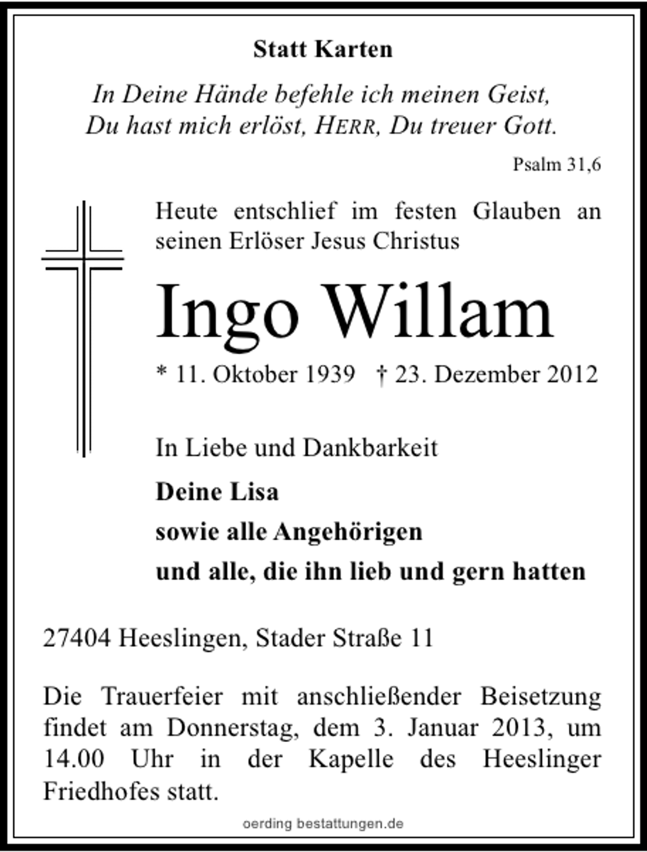 <p>Statt Karten</p><p>In Deine Hände befehle ich meinen Geist,<br />Du hast mich erlöst, HERR, Du treuer Gott.<br />Psalm 31,6</p><p>Heute entschlief im festen Glauben an<br />seinen Erlöser Jesus Christus</p><p>Ingo Willam</p><p>* 11. Oktober 1939 † 23. Dezember 2012</p><p>In Liebe und Dankbarkeit<br />Deine Lisa<br />sowie alle Angehörigen<br />und alle, die ihn lieb und gern hatten<br />27404 Heeslingen, Stader Straße 11<br />Die Trauerfeier mit anschließender Beisetzung<br />findet am Donnerstag, dem 3. Januar 2013, um<br />14.00 Uhr in der Kapelle des Heeslinger<br />Friedhofes statt.<br />oerding bestattungen.de</p>