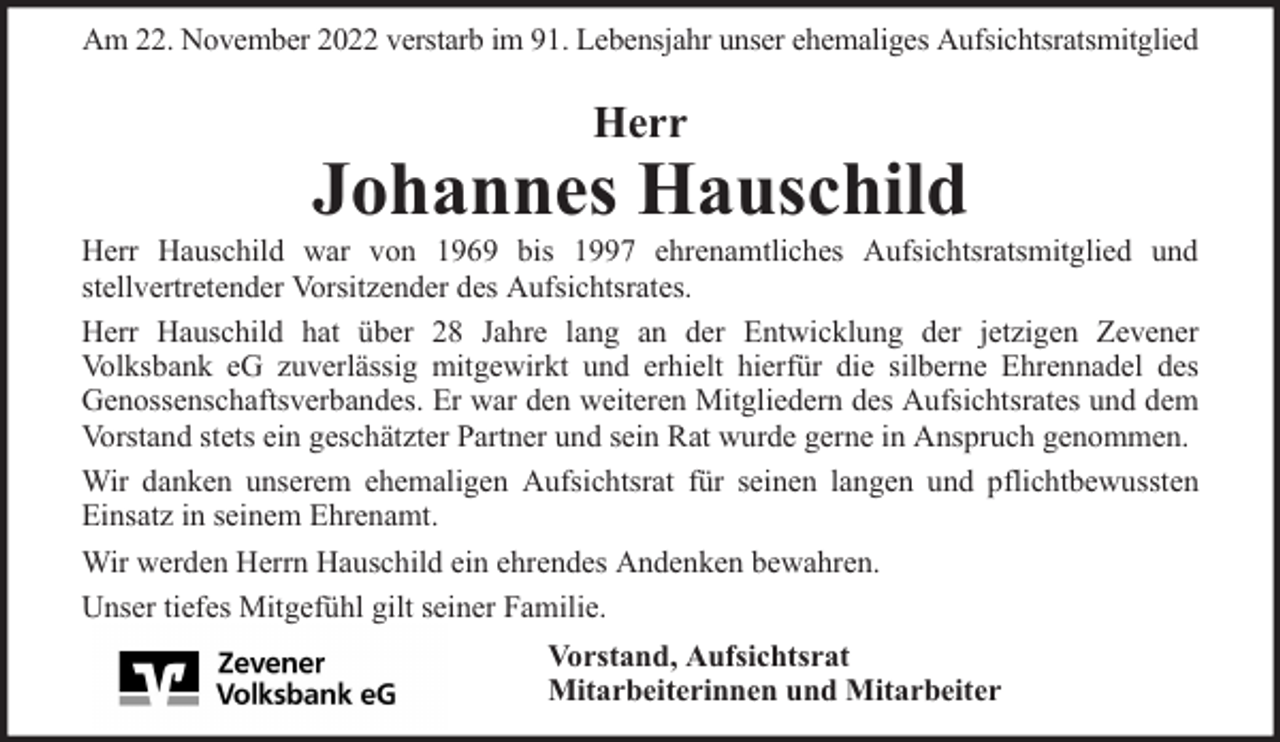 <p>Am 22. November 2022 verstarb im 91. Lebensjahr unser ehemaliges Aufsichtsratsmitglied</p><p>Herr</p><p>Johannes Hauschild</p><p>Herr Hauschild war von 1969 bis 1997 ehrenamtliches Aufsichtsratsmitglied und<br />stellvertretender Vorsitzender des Aufsichtsrates.<br />Herr Hauschild hat über 28 Jahre lang an der Entwicklung der jetzigen Zevener<br />Volksbank eG zuverlässig mitgewirkt und erhielt hierfür die silberne Ehrennadel des<br />Genossenschaftsverbandes. Er war den weiteren Mitgliedern des Aufsichtsrates und dem<br />Vorstand stets ein geschätzter Partner und sein Rat wurde gerne in Anspruch genommen.<br />Wir danken unserem ehemaligen Aufsichtsrat für seinen langen und pflichtbewussten<br />Einsatz in seinem Ehrenamt.<br />Wir werden Herrn Hauschild ein ehrendes Andenken bewahren.<br />Unser tiefes Mitgefühl gilt seiner Familie.<br />Vorstand, Aufsichtsrat<br />Mitarbeiterinnen und Mitarbeiter</p>