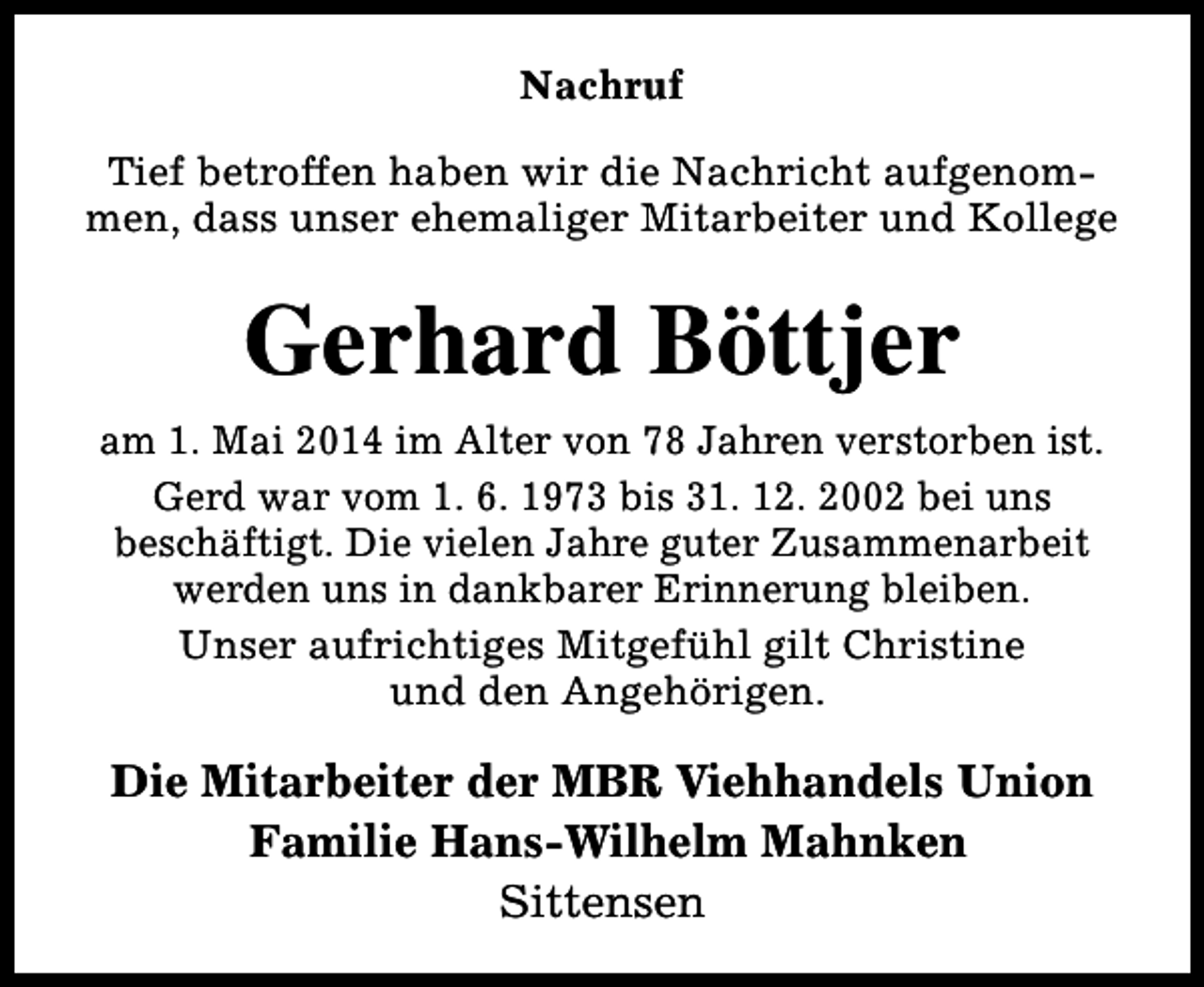 <p>Nachruf<br />Tief betroffen haben wir die Nachricht aufgenommen, dass unser ehemaliger Mitarbeiter und Kollege</p><p>Gerhard Böttjer<br />am 1. Mai 2014 im Alter von 78 Jahren verstorben ist.<br />Gerd war vom 1. 6. 1973 bis 31. 12. 2002 bei uns<br />beschäftigt. Die vielen Jahre guter Zusammenarbeit<br />werden uns in dankbarer Erinnerung bleiben.<br />Unser aufrichtiges Mitgefühl gilt Christine<br />und den Angehörigen.</p><p>Die Mitarbeiter der MBR Viehhandels Union<br />Familie Hans-Wilhelm Mahnken<br />Sittensen</p>