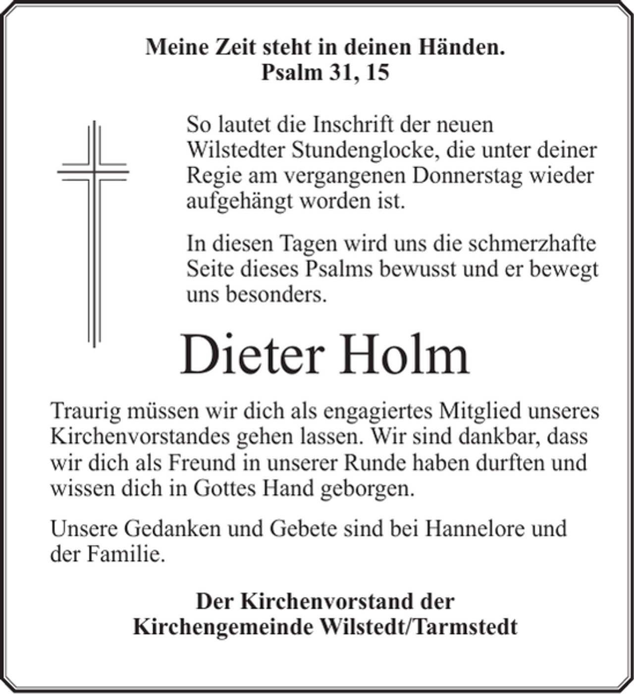 <p>Meine Zeit steht in deinen Händen.<br />Psalm 31, 15<br />So lautet die Inschrift der neuen<br />Wilstedter Stundenglocke, die unter deiner<br />Regie am vergangenen Donnerstag wieder<br />aufgehängt worden ist.<br />In diesen Tagen wird uns die schmerzhafte<br />Seite dieses Psalms bewusst und er bewegt<br />uns besonders.</p><p>Dieter Holm<br />Traurig müssen wir dich als engagiertes Mitglied unseres<br />Kirchenvorstandes gehen lassen. Wir sind dankbar, dass<br />wir dich als Freund in unserer Runde haben durften und<br />wissen dich in Gottes Hand geborgen.<br />Unsere Gedanken und Gebete sind bei Hannelore und<br />der Familie.<br />Der Kirchenvorstand der<br />Kirchengemeinde Wilstedt/Tarmstedt</p>