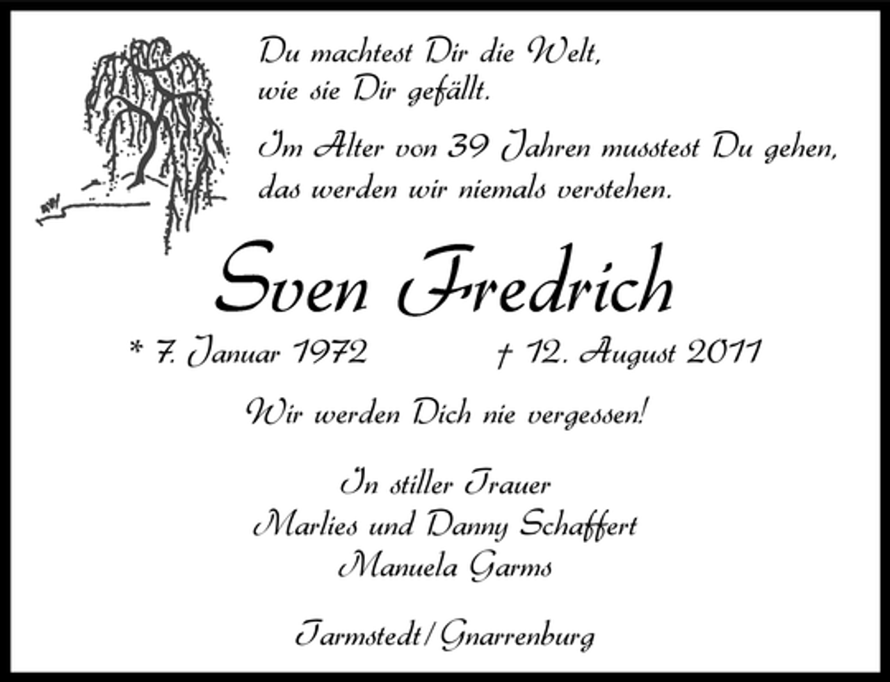 <p>Du machtest Dir die Welt,<br />wie sie Dir gefällt.<br />Im Alter von 39 Jahren musstest Du gehen,<br />das werden wir niemals verstehen.</p><p>Sven Fredrich<br />* 7. Januar 1972</p><p>† 12. August 2011</p><p>Wir werden Dich nie vergessen!<br />In stiller Trauer<br />Marlies und Danny Schaffert<br />Manuela Garms<br />Tarmstedt / Gnarrenburg</p>