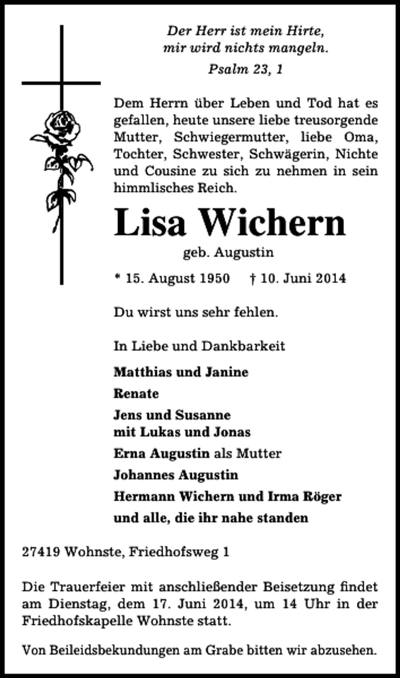 <p>Der Herr ist mein Hirte,<br />mir wird nichts mangeln.<br />Psalm 23, 1<br />Dem Herrn über Leben und Tod hat es<br />gefallen, heute unsere liebe treusorgende<br />Mutter, Schwiegermutter, liebe Oma,<br />Tochter, Schwester, Schwägerin, Nichte<br />und Cousine zu sich zu nehmen in sein<br />himmlisches Reich.</p><p>Lisa Wichern<br />geb. Augustin</p><p>* 15. August 1950</p><p>† 10. Juni 2014</p><p>Du wirst uns sehr fehlen.<br />In Liebe und Dankbarkeit<br />Matthias und Janine<br />Renate<br />Jens und Susanne<br />mit Lukas und Jonas<br />Erna Augustin als Mutter<br />Johannes Augustin<br />Hermann Wichern und Irma Röger<br />und alle, die ihr nahe standen<br />27419 Wohnste, Friedhofsweg 1<br />Die Trauerfeier mit anschließender Beisetzung findet<br />am Dienstag, dem 17. Juni 2014, um 14 Uhr in der<br />Friedhofskapelle Wohnste statt.<br />Von Beileidsbekundungen am Grabe bitten wir abzusehen.</p>