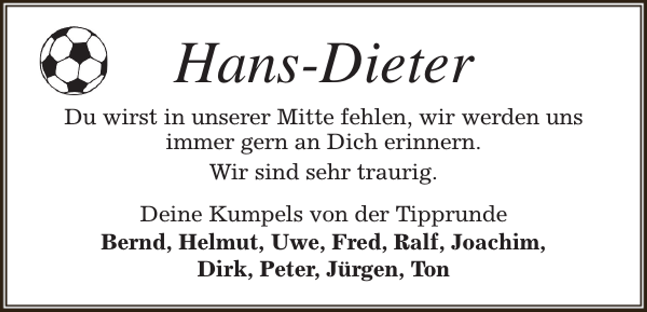 <p>Hans-Dieter</p><p>Du wirst in unserer Mitte fehlen, wir werden uns<br />immer gern an Dich erinnern.<br />Wir sind sehr traurig.<br />Deine Kumpels von der Tipprunde<br />Bernd, Helmut, Uwe, Fred, Ralf, Joachim,<br />Dirk, Peter, Jürgen, Ton</p>