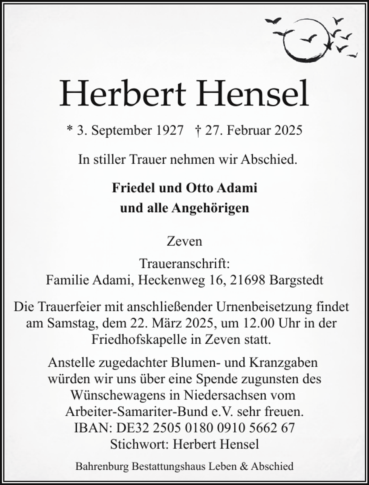 <p>Herbert Hensel<br />* 3. September 1927 † 27. Februar 2025<br />In stiller Trauer nehmen wir Abschied.<br />Friedel und Otto Adami<br />und alle Angehörigen<br />Zeven<br />Traueranschrift:<br />Familie Adami, Heckenweg 16, 21698 Bargstedt<br />Die Trauerfeier mit anschließender Urnenbeisetzung findet<br />am Samstag, dem 22. März 2025, um 12.00 Uhr in der<br />Friedhofskapelle in Zeven statt.<br />Anstelle zugedachter Blumen- und Kranzgaben<br />würden wir uns über eine Spende zugunsten des<br />Wünschewagens in Niedersachsen vom<br />Arbeiter-Samariter-Bund e.V. sehr freuen.<br />IBAN: DE3505 018910 5662 67<br />Stichwort: Herbert Hensel<br />Bahrenburg Bestattungshaus Leben &amp; Abschied</p>
