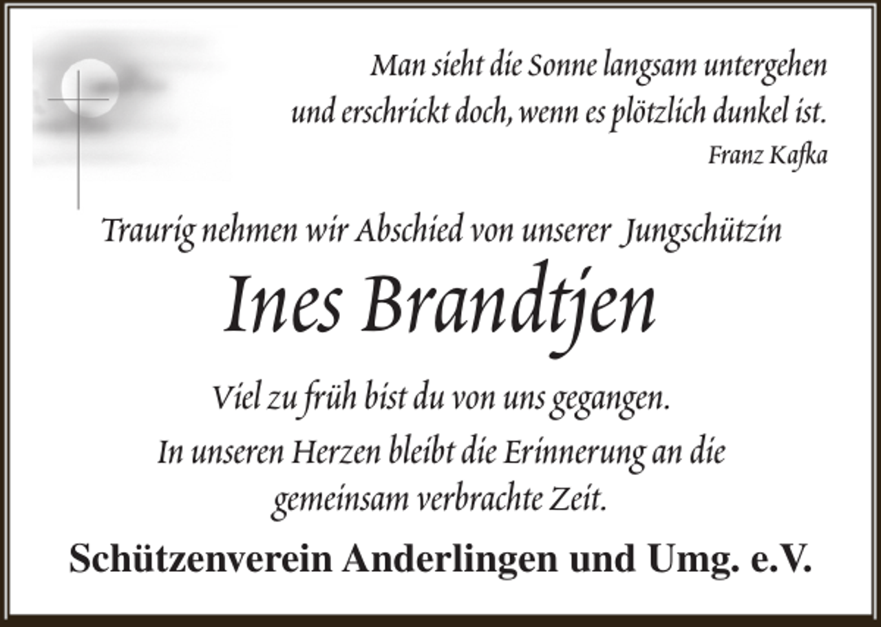 <p>Man sieht die Sonne langsam untergehen<br />und erschrickt doch,wenn es plötzlich dunkel ist.</p><p>Franz Kafka</p><p>Traurig nehmen wir Abschied von unserer Jungschützin</p><p>Ines Brandtjen</p><p>Viel zu früh bist du von uns gegangen.<br />In unseren Herzen bleibt die Erinnerung an die<br />gemeinsam verbrachte Zeit.<br />Schützenverein Anderlingen und Umg. e.V.</p>