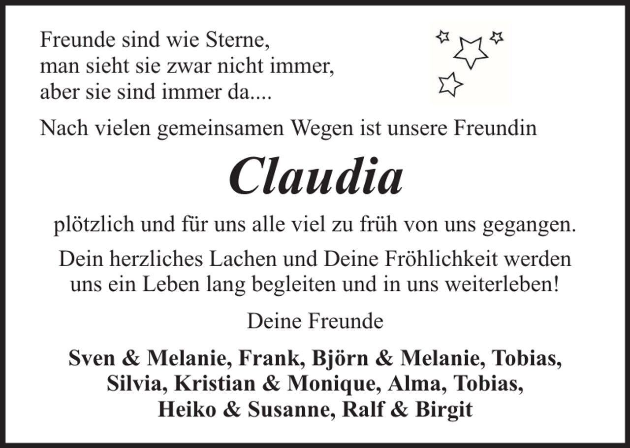 <p>Freunde sind wie Sterne,<br />man sieht sie zwar nicht immer,<br />aber sie sind immer da....<br />Nach vielen gemeinsamen Wegen ist unsere Freundin</p><p>Claudia</p><p>plötzlich und für uns alle viel zu früh von uns gegangen.<br />Dein herzliches Lachen und Deine Fröhlichkeit werden<br />uns ein Leben lang begleiten und in uns weiterleben!<br />Deine Freunde<br />Sven &amp; Melanie, Frank, Björn &amp; Melanie, Tobias,<br />Silvia, Kristian &amp; Monique, Alma, Tobias,<br />Heiko &amp; Susanne, Ralf &amp; Birgit</p>