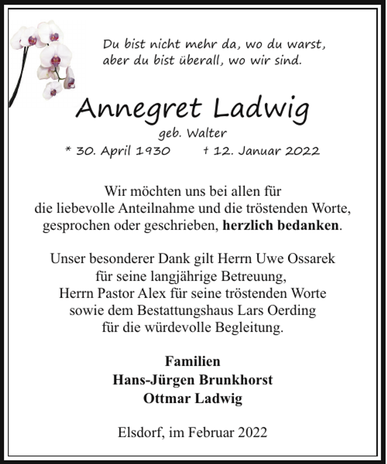 <p>Du bist nicht mehr da, wo du warst,<br />aber du bist überall, wo wir sind.</p><p>Annegret Ladwig<br />geb. Walter</p><p>* 30. April 1930</p><p>† 12. Januar 2022</p><p>Wir möchten uns bei allen für<br />die liebevolle Anteilnahme und die tröstenden Worte,<br />gesprochen oder geschrieben, herzlich bedanken.<br />Unser besonderer Dank gilt Herrn Uwe Ossarek<br />für seine langjährige Betreuung,<br />Herrn Pastor Alex für seine tröstenden Worte<br />sowie dem Bestattungshaus Lars Oerding<br />für die würdevolle Begleitung.<br />Familien<br />Hans-Jürgen Brunkhorst<br />Ottmar Ladwig<br />Elsdorf, im Februar 2022</p>