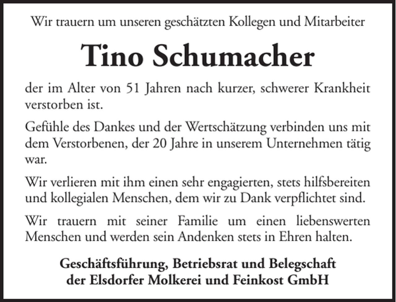 <p>Wir trauern um unseren geschätzten Kollegen und Mitarbeiter</p><p>Tino Schumacher<br />der im Alter von 51 Jahren nach kurzer, schwerer Krankheit<br />verstorben ist.<br />Gefühle des Dankes und der Wertschätzung verbinden uns mit<br />dem Verstorbenen, der 20 Jahre in unserem Unternehmen tätig<br />war.<br />Wir verlieren mit ihm einen sehr engagierten, stets hilfsbereiten<br />und kollegialen Menschen, dem wir zu Dank verpflichtet sind.<br />Wir trauern mit seiner Familie um einen liebenswerten<br />Menschen und werden sein Andenken stets in Ehren halten.<br />Geschäftsführung, Betriebsrat und Belegschaft<br />der Elsdorfer Molkerei und Feinkost GmbH</p>