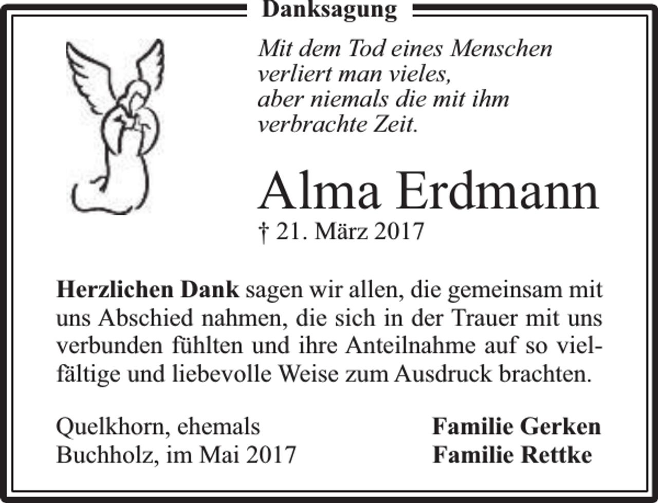 <p>Danksagung<br />Mit dem Tod eines Menschen<br />verliert man vieles,<br />aber niemals die mit ihm<br />verbrachte Zeit.</p><p>Alma Erdmann<br />† 21. März 2017</p><p>Herzlichen Dank sagen wir allen, die gemeinsam mit<br />uns Abschied nahmen, die sich in der Trauer mit uns<br />verbunden fühlten und ihre Anteilnahme auf so vielfä<br />fältige und liebevolle Weise zum Ausdruck brachten.<br />Quelkhorn, ehemals<br />Buchholz, im Mai 2017</p><p>Familie Gerken<br />Familie Rettke</p>