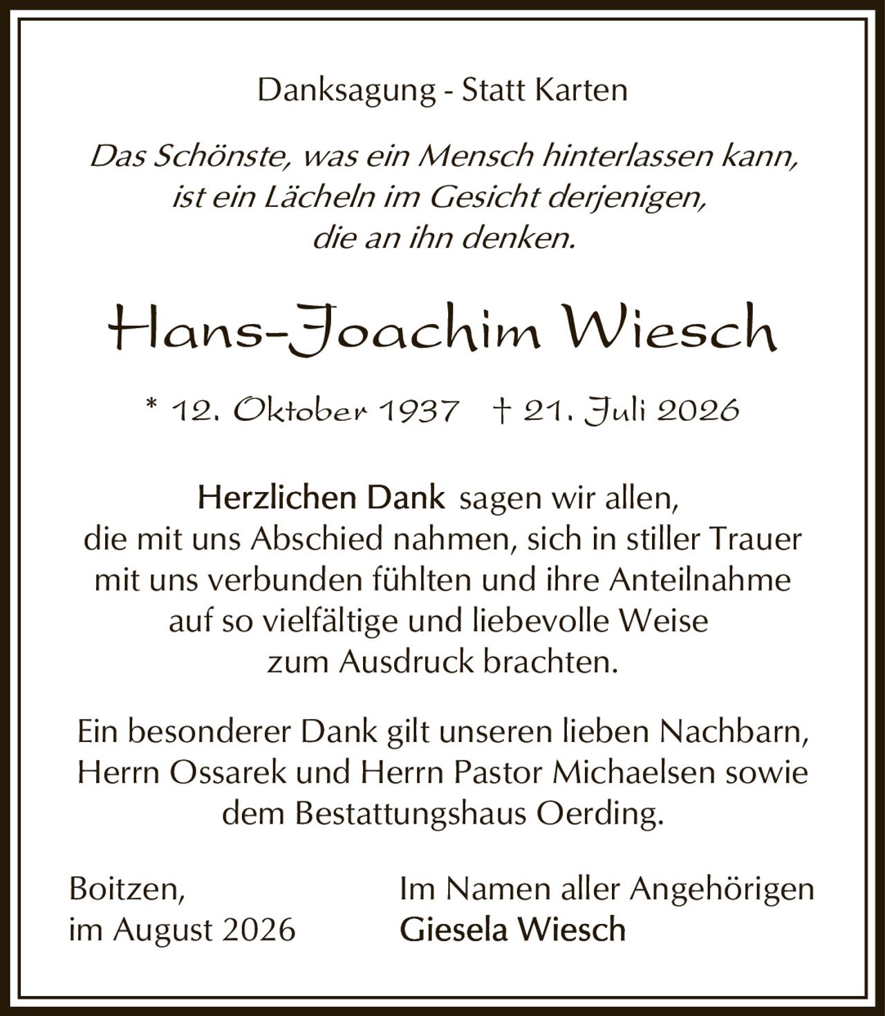 <p><strong>Danksagung - Statt Karten</strong></p>

<p><i>Das Schönste, was ein Mensch hinterlassen kann,<br>ist ein Lächeln im Gesicht derjenigen,<br>die an ihn denken.</i></p>

<p><strong>Hans-Joachim Wiesch</strong><br>* 12. Oktober 1937  † 21. Juli 2026</p>

<p><strong>Herzlichen Dank</strong> sagen wir allen,<br>die mit uns Abschied nahmen, sich in stiller Trauer<br>mit uns verbunden fühlten und ihre Anteilnahme<br>auf so vielfältige und liebevolle Weise<br>zum Ausdruck brachten.</p>

<p>Ein besonderer Dank gilt unseren lieben Nachbarn,<br>Herrn Ossarek und Herrn Pastor Michaelsen sowie<br>dem Bestattungshaus Oerding.</p>

<p>Boitzen,<br>im August 2026<br><br>Im Namen aller Angehörigen<br><strong>Giesela Wiesch</strong></p>