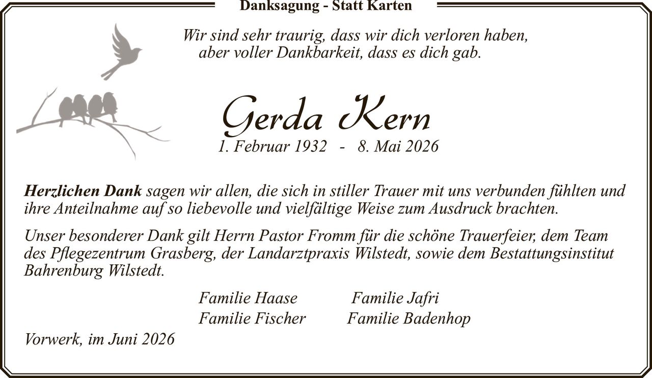 <p><i>Wir sind sehr traurig, dass wir dich verloren haben,<br>aber voller Dankbarkeit, dass es dich gab.</i></p><p><strong>Gerda Kern</strong><br>1. Februar 1932 - 8. Mai 2026</p><p><i>Herzlichen Dank sagen wir allen, die sich in stiller Trauer mit uns verbunden fühlten und ihre Anteilnahme auf so liebevolle und vielfältige Weise zum Ausdruck brachten.</i></p><p><i>Unser besonderer Dank gilt Herrn Pastor Fromm für die schöne Trauerfeier, dem Team des Pflegezentrum Grasberg, der Landarztpraxis Wilstedt, sowie dem Bestattungsinstitut Bahrenburg Wilstedt.</i></p><p>Familie Haase       Familie Jafri<br>Familie Fischer    Familie Badenhop</p><p>Vorwerk, im Juni 2026</p>