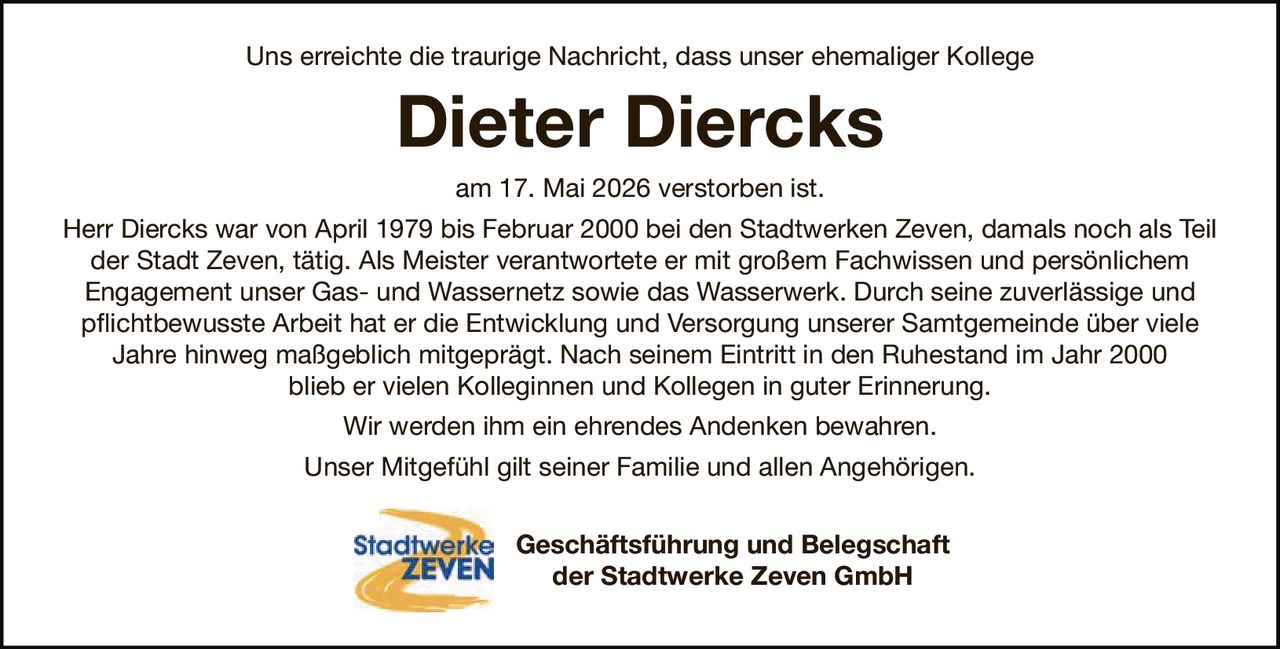 <p>Uns erreichte die traurige Nachricht, dass unser ehemaliger Kollege</p>
<p><strong>Dieter Diercks</strong></p>
<p>am 17. Mai 2026 verstorben ist.</p>
<p>Herr Diercks war von April 1979 bis Februar 2000 bei den Stadtwerken Zeven, damals noch als Teil der Stadt Zeven, tätig. Als Meister verantwortete er mit großem Fachwissen und persönlichem Engagement unser Gas- und Wassernetz sowie das Wasserwerk. Durch seine zuverlässige und pflichtbewusste Arbeit hat er die Entwicklung und Versorgung unserer Samtgemeinde über viele Jahre hinweg maßgeblich mitgeprägt. Nach seinem Eintritt in den Ruhestand im Jahr 2000 blieb er vielen Kolleginnen und Kollegen in guter Erinnerung.</p>
<p>Wir werden ihm ein ehrendes Andenken bewahren.</p>
<p>Unser Mitgefühl gilt seiner Familie und allen Angehörigen.</p>
<p>Geschäftsführung und Belegschaft<br/>der Stadtwerke Zeven GmbH</p>