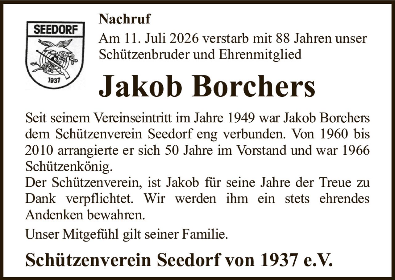 NachrufAm 11. Juli 2026 verstarb mit 88 Jahren unserSchützenbruder und EhrenmitgliedJakob BorchersSeit seinem Vereinseintritt im Jahre 1949 war Jakob Borchersdem Schützenverein Seedorf eng verbunden. Von 1960 bis 2010 arrangierte er sich 50 Jahre im Vorstand und war 1966 Schützenkönig.Der Schützenverein, ist Jakob für seine Jahre der Treue zu Dank verpflichtet. Wir werden ihm ein stets ehrendesAndenken bewahren.Unser Mitgefühl gilt seiner Familie.Schützenverein Seedorf von 1937 e.V.