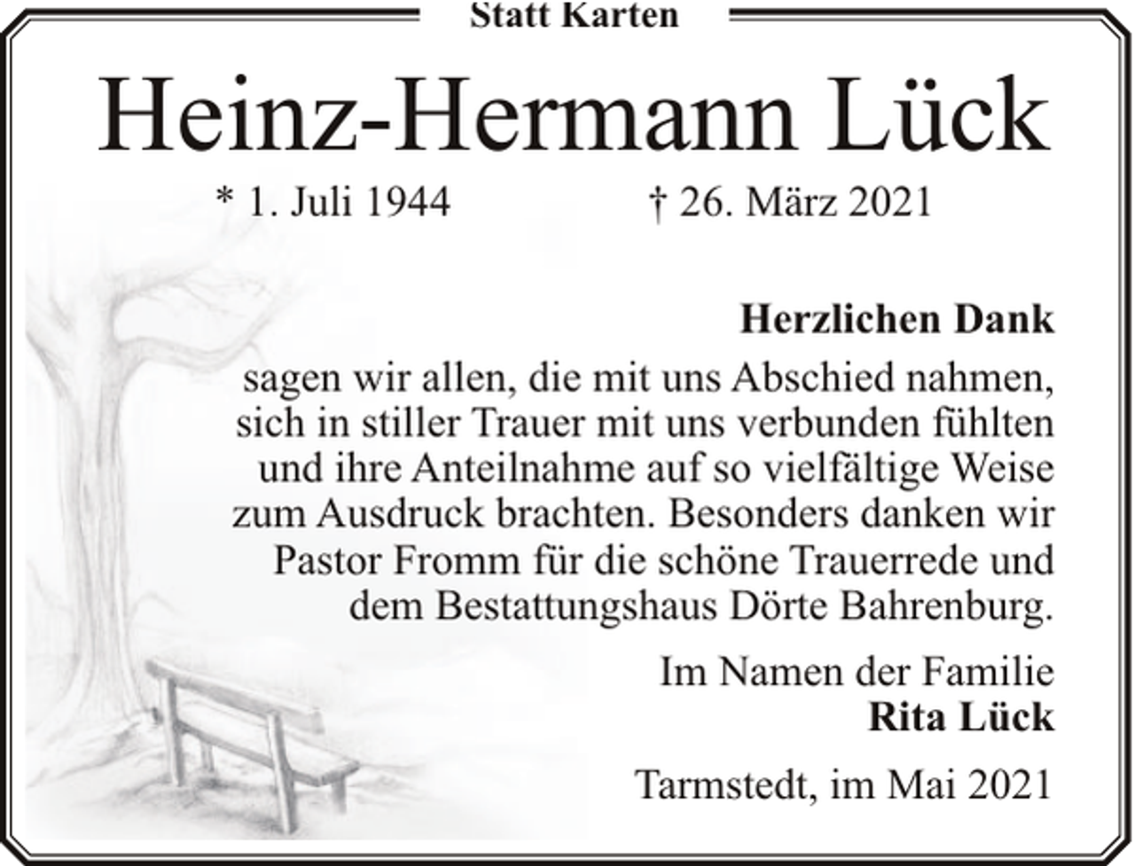 <p>Statt Karten</p><p>Heinz-Hermann Lück<br />* 1. Juli 1944</p><p>† 26. März 2021</p><p>Herzlichen Dank<br />sagen wir allen, die mit uns Abschied nahmen,<br />sich in stiller Trauer mit uns verbunden fühlten<br />und ihre Anteilnahme auf so vielfältige Weise<br />zum Ausdruck brachten. Besonders danken wir<br />Pastor Fromm für die schöne Trauerrede und<br />dem Bestattungshaus Dörte Bahrenburg.<br />Im Namen der Familie<br />Rita Lück<br />Tarmstedt, im Mai 2021</p>