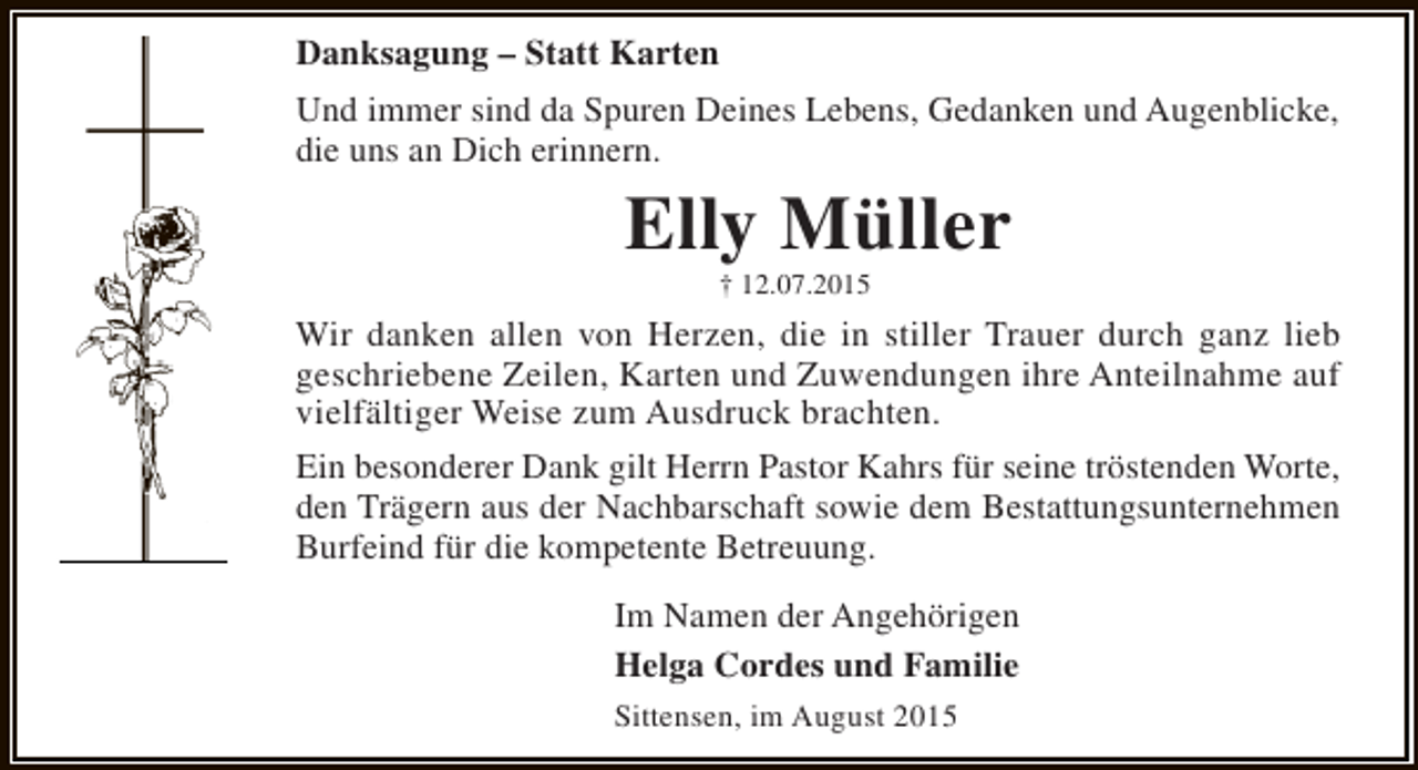 <p>Danksagung – Statt Karten<br />Und immer sind da Spuren Deines Lebens, Gedanken und Augenblicke,<br />die uns an Dich erinnern.</p><p>Elly Müller<br />† 12.07.2015</p><p>Wir danken allen von Herzen, die in stiller Trauer durch ganz lieb<br />geschriebene Zeilen, Karten und Zuwendungen ihre Anteilnahme auf<br />vielfältiger Weise zum Ausdruck brachten.<br />Ein besonderer Dank gilt Herrn Pastor Kahrs für seine tröstenden Worte,<br />den Trägern aus der Nachbarschaft sowie dem Bestattungsunternehmen<br />Burfeind für die kompetente Betreuung.<br />Im Namen der Angehörigen<br />Helga Cordes und Familie<br />Sittensen, im August 2015</p>