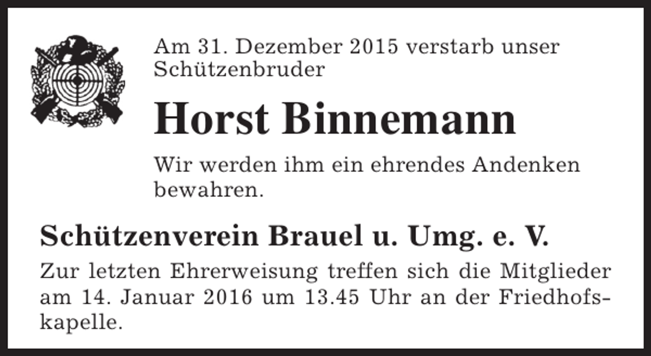 <p>Am 31. Dezember 2015 verstarb unser<br />Schützenbruder</p><p>Horst Binnemann<br />Wir werden ihm ein ehrendes Andenken<br />bewahren.</p><p>Schützenverein Brauel u. Umg. e. V.<br />Zur letzten Ehrerweisung treffen sich die Mitglieder<br />am 14. Januar 2016 um 13.45 Uhr an der Friedhofskapelle.</p>